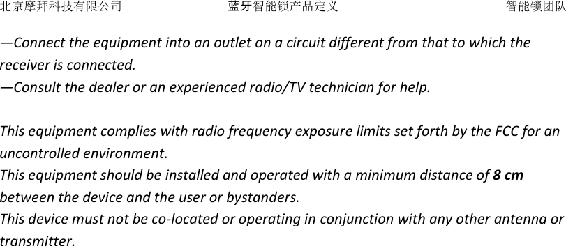 北京摩拜科技有限公司 蓝牙智能锁产品定义   智能锁团队 &mdash;Connect the equipment into an outlet on a circuit different from that to which the receiver is connected. &mdash;Consult the dealer or an experienced radio/TV technician for help.  This equipment complies with radio frequency exposure limits set forth by the FCC for an uncontrolled environment.  This equipment should be installed and operated with a minimum distance of 8 cm between the device and the user or bystanders.  This device must not be co-located or operating in conjunction with any other antenna or transmitter.    
