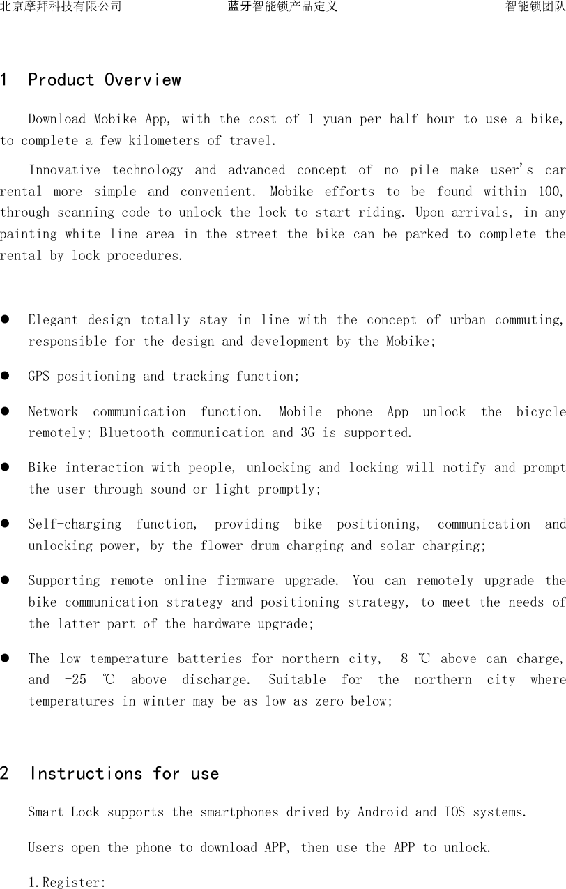北京摩拜科技有限公司 蓝牙智能锁产品定义   智能锁团队  1 Product Overview Download Mobike App, with the cost of 1 yuan per half hour to use a bike, to complete a few kilometers of travel. Innovative  technology  and  advanced  concept  of  no  pile  make  user's  car rental  more  simple  and  convenient.  Mobike  efforts  to  be  found  within  100, through scanning code to unlock the lock to start riding. Upon arrivals, in any painting white line area in the street the bike can be parked to complete the rental by lock procedures.   Elegant  design  totally stay  in  line  with  the  concept  of  urban  commuting, responsible for the design and development by the Mobike;  GPS positioning and tracking function;  Network  communication  function.  Mobile  phone  App  unlock  the  bicycle remotely; Bluetooth communication and 3G is supported.  Bike interaction with people, unlocking and locking will notify and prompt the user through sound or light promptly;  Self-charging  function,  providing  bike  positioning,  communication  and unlocking power, by the flower drum charging and solar charging;  Supporting  remote  online  firmware  upgrade.  You  can  remotely  upgrade  the bike communication strategy and positioning strategy, to meet the needs of the latter part of the hardware upgrade;  The  low  temperature  batteries  for  northern  city,  -8  ℃  above  can  charge, and  -25  ℃  above  discharge.  Suitable  for  the  northern  city  where temperatures in winter may be as low as zero below;  2 Instructions for use Smart Lock supports the smartphones drived by Android and IOS systems. Users open the phone to download APP, then use the APP to unlock. 1.Register: 