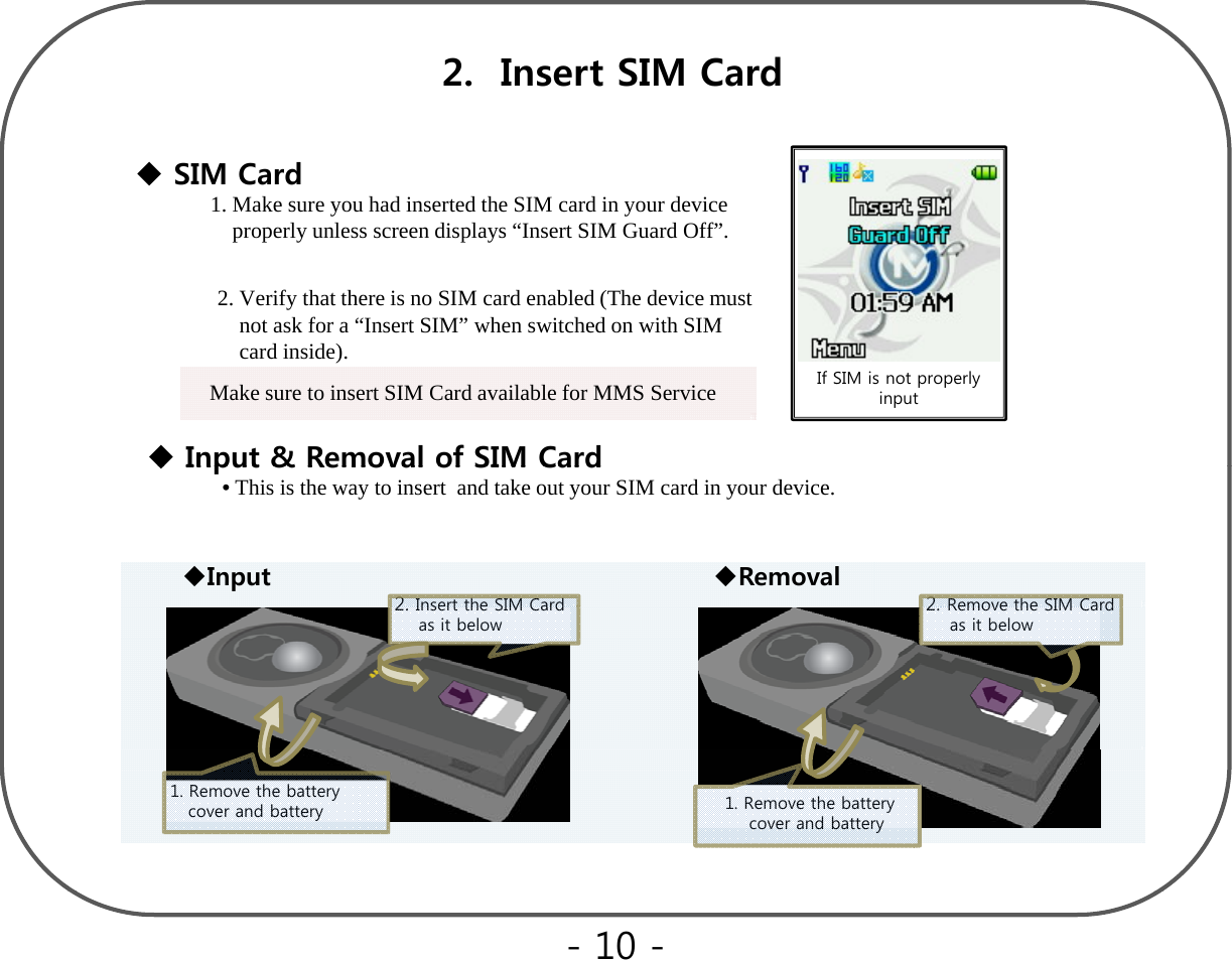 2.  Insert SIM CardSIM CardSIM Card1. Make sure you had inserted the SIM card in your device properly unless screen displays “Insert SIM Guard Off”.2. Verify that there is no SIM card enabled (The device must    not ask for a“Insert SIM”when switched on with SIMIf SIM is not properly inputInput &amp; Removal of SIM Cardnot ask for a Insert SIM when switched on with SIM  card inside). Make sure to insert SIM Card available for MMS ServiceInput &amp; Removal of SIM Card•This is the way to insert  and take out your SIM card in your device.2Removethe SIM Card2Insert the SIM CardInput Removal2. Removethe SIM Card     as it below2. Insert the SIM Card as it below1. Remove the battery       cover and battery1. Remove the battery cover and battery- 10 -