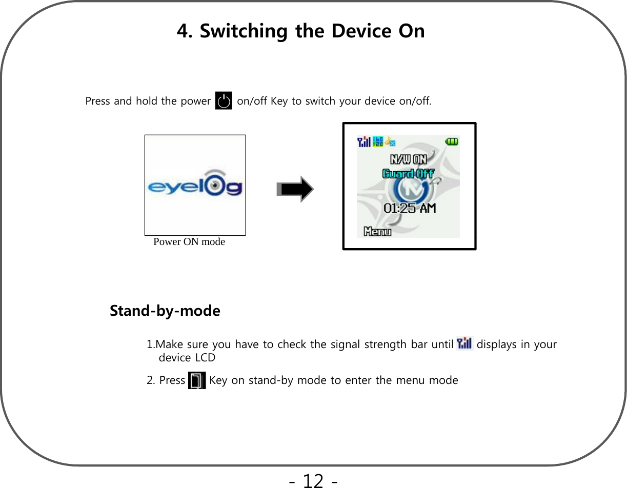 4. Switching the Device OnPress and hold the power       on/off Key to switch your device on/off.Power ON modeStandbymodeStand-by-mode2Press Keyonstand-by mode to enter the menu mode1.Make sure you have to check the signal strength bar until it   displays in your device LCD2. Press      Key on stand-by mode to enter the menu mode- 12 -