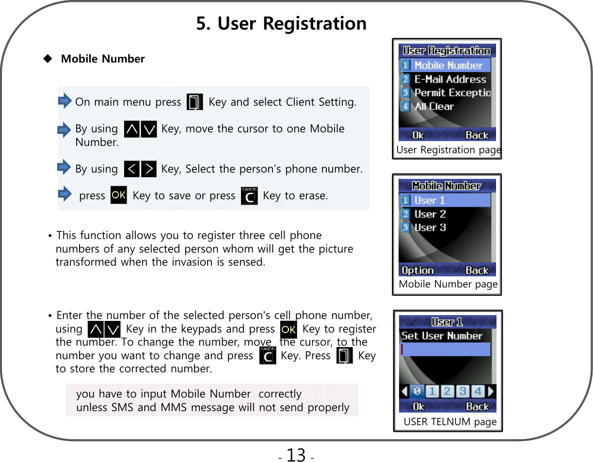 5U R it ti5. User RegistrationMobile Number On main menu press       Key and select Client Setting. By using           Key, move the cursor to one Mobile     Number.   User Registration pageBy using           Key, Select the person’s phone number.press       Key to save or press       Key to erase. • This function allows you to register three cell phonenumbers of any selected person whom will get the picture      transformed when the invasion is sensed. Mobile Number page• Enter the number of the selected person&apos;s cell phone number,   using           Key in the keypads and press       Key to register     the number. To change the number, move  the cursor, to the  number you want to change and press       Key. Press       Key   ygpyyto store the corrected number.you have to input Mobile Number  correctly unless SMS and MMS message will not send properly  USER TELNUM page-13 -