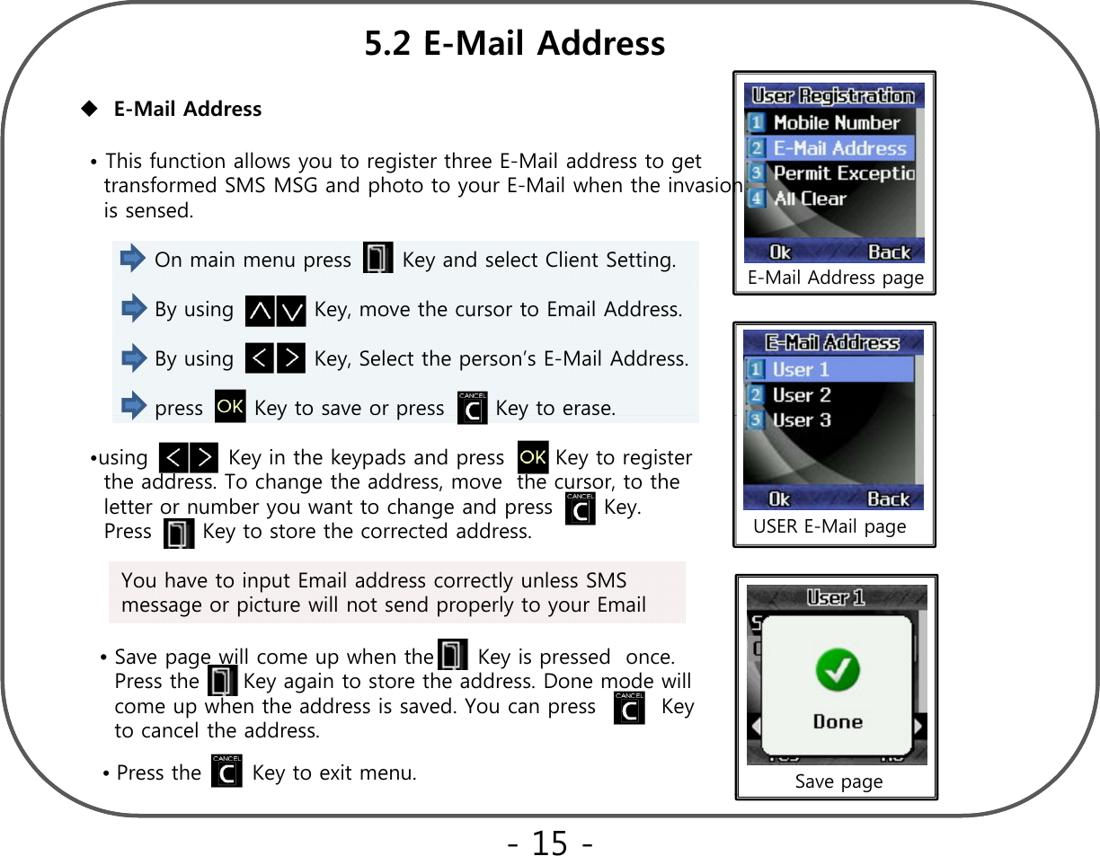 52EMilAdd•This function allows you to register three E-Mail address to getE-Mail Address 5.2 E-Mail Address•This function allows you to register three E-Mail address to get      transformed SMS MSG and photo to your E-Mail when the invasion is sensed. On main menu press       Key and select Client Setting.  E-Mail Address pageBy using           Key, move the cursor to Email Address.  By using           Key, Select the person’s E-Mail Address.press       Key to save or press       Key to erase. pypy•using           Key in the keypads and press       Key to register     the address. To change the address, move  the cursor, to the  letter or number you want to change and press       Key. Press       Key to store the corrected address. USER E-Mail pageyYou have to input Email address correctly unless SMS message or picture will not send properly to your Email  •Save page will come up when the      Key is pressed  once.  pg p y pPress the      Key again to store the address. Done mode will come up when the address is saved. You can press         Key     to cancel the address.•Press the       Key to exit menu. Save page- 15 -