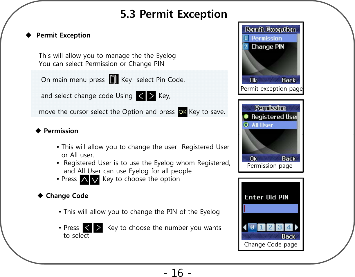 53P itE tiPermit Exception5.3 Permit ExceptionThis will allow you to manage the the EyelogYou can select Permission or Change PINOn main menu press       Key  select Pin Code. dlth dUi KPermit exception pageand select change code Using           Key,move the cursor select the Option and press      Key to save.PermissionPermission page•This will allow you to change the user  Registered User  or All user.•Registered User is to use the Eyelog whom Registered, and All User can use Eyelog for all people•Press           Key to choose the optionChange Code•This will allow you to change the PIN of the Eyelog Change Code page•Press            Key to choose the number you wants    to select - 16 -