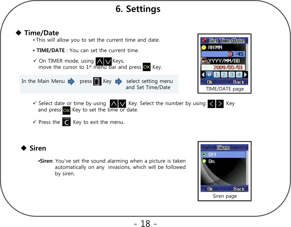 6 Settings6. SettingsTime/Date•This will allow you to set the current time and date.•TIME/DATE : You can set the current time.On TIMER mode, using          Keys, move the cursor to 1st menu bar and press      Key.In the Main Menu        press      Key        select setting menu  and Set Time/Date TIME/DATE pageSelect date or time by using            Key. Select the number by using           Key and press Key to set the time or dateand press      Key to set the time or date. Press the       Key to exit the menu.•Siren: You&apos;ve set the sound alarming when a picture is taken                 automatically on any  invasions, which will be followed  by siren.Siren  Siren page- 18 -