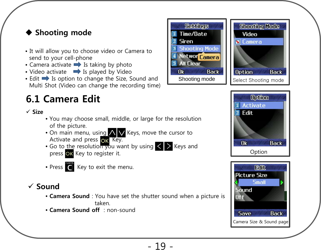 Shooting mode• It will allow you to choose video or Camera to send to your cell-phone• Camera activate      Is taking by photo• Video activate        Is played by Video • Edit      Is option to change the Size, Sound and  M lti Shot (Video can change the recording time)Shooting mode Select Shooting modeMulti Shot (Video can change the recording time)6.1 Camera Edit   Size•You may choose small, middle, or large for the resolution y,,gof the picture.•On main menu, using          Keys, move the cursor to Activate and press       Key.•Go to the resolution you want by using          Keys and  press      Key to register it. Option•Press       Key to exit the menu.Sound  CSdYh tthhtt dh it i•Camera Sound: You have set the shutter sound when a picture is                       taken. •Camera Sound off : non-soundCamera Size &amp; Sound page - 19 -