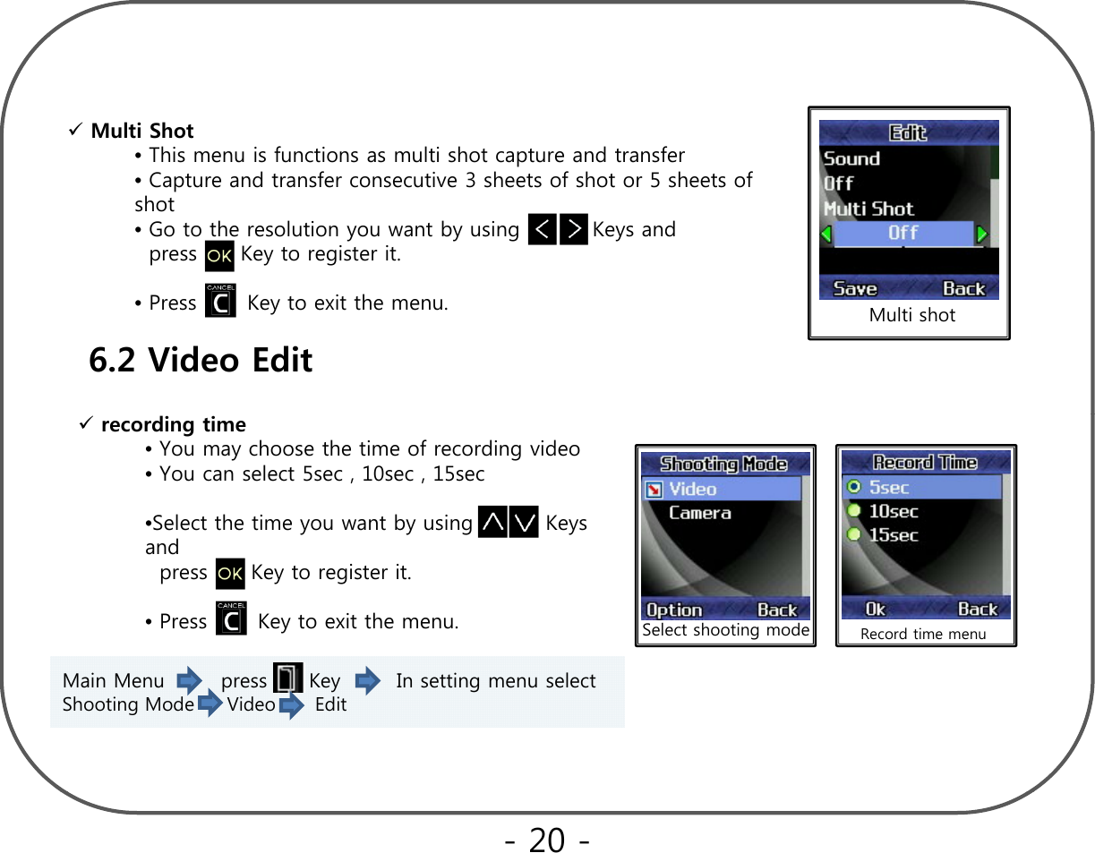 Multi Shot •This menu is functions as multi shot capture and transferThis menu is functions as multi shot capture and transfer •Capture and transfer consecutive 3 sheets of shot or 5 sheets of shot•Go to the resolution you want by using          Keys and  press      Key to register it.•Press       Key to exit the menu. Multi shot6.2 Video Edit   recording time•You may choose the time of recording video•You can select 5sec , 10sec , 15sec•Select the time you want by using          Keys dand  press      Key to register it.•Press       Key to exit the menu. Select shooting mode Record time menuMain Menu        press      Key        In setting menu select Shooting Mode     Video      Edit       - 20 -