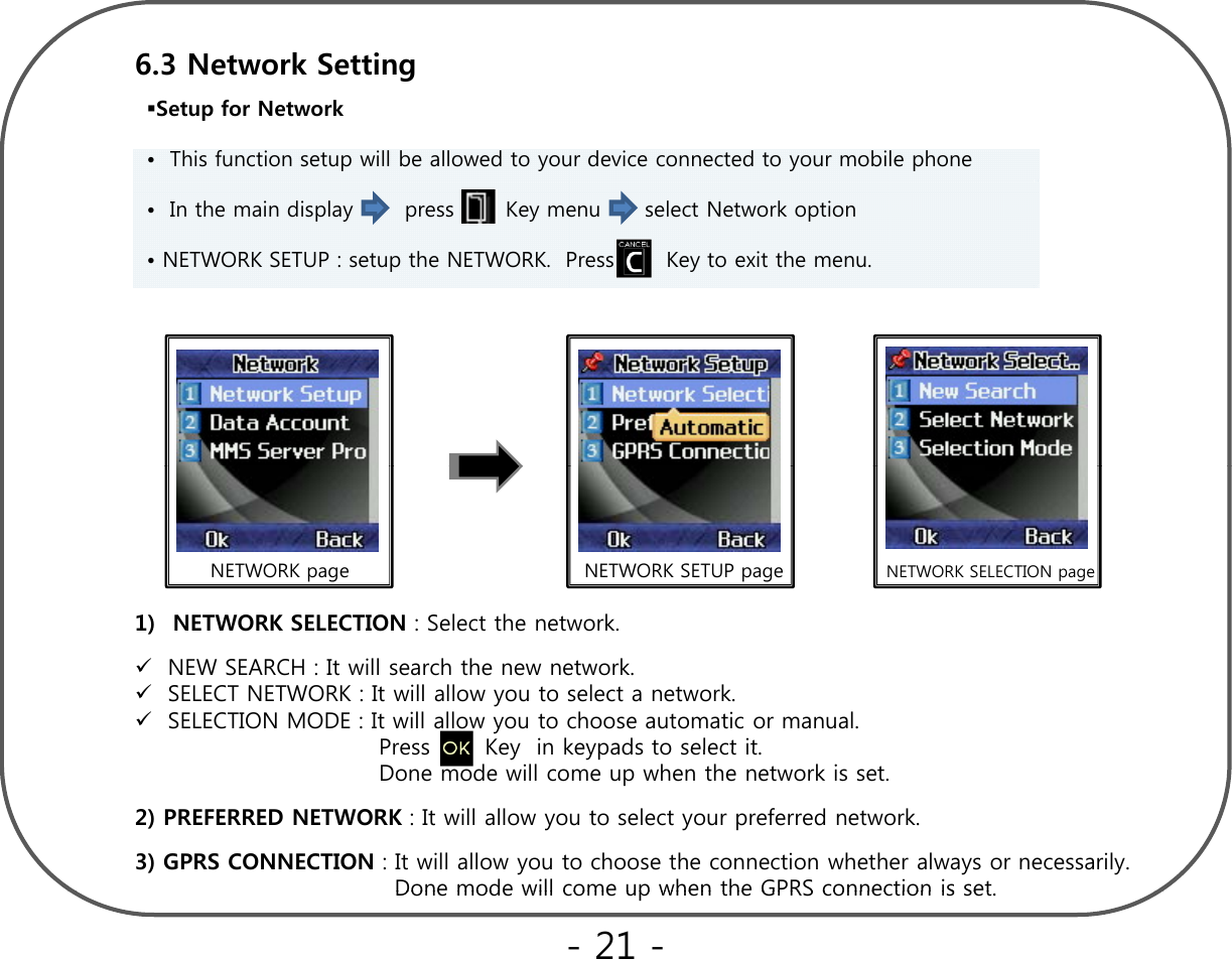 Setup for Network • This function setup will be allowed to your device connected to your mobile phone6.3 Network Setting  • In the main display  press       Key menu  select Network option  • NETWORK SETUP : setup the NETWORK.  Press       Key to exit the menu.NETWORK page NETWORK SETUP page NETWORK SELECTION page1) NETWORK SELECTION : Select the network.NEW SEARCH : It will search the new network.SELECT NETWORK : It will allow you to select a network.SELECTION MODE : It will allow you to choose automatic or manual.  Press Key in keypads to select itPress       Key  in keypads to select it.  Done mode will come up when the network is set.2) PREFERRED NETWORK : It will allow you to select your preferred network.3) GPRS CONNECTION : It will allow you to choose the connection whether always or necessarily. Done mode will come up when the GPRS connection is setDone mode will come up when the GPRS connection is set.- 21 -