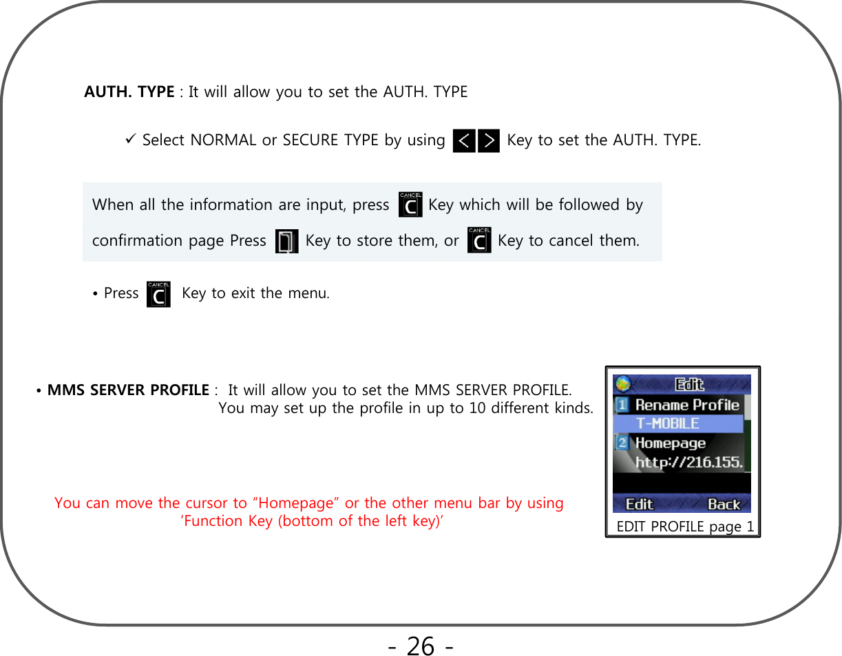 AUTH. TYPE : It will allow you to set the AUTH. TYPESelect NORMAL or SECURE TYPE by using           Key to set the AUTH. TYPE.When all the information are input, press       Key which will be followed by confirmation page Press       Key to store them, or       Key to cancel them.• Press        Key to exit the menu.•MMS SERVER PROFILE :  It will allow you to set the MMS SERVER PROFILE. You may set up the profile in up to 10 different kinds.ypp pYou can move the cursor to “Homepage” or the other menu bar by using EDIT PROFILE page 1‘Function Key (bottom of the left key)’- 26 -