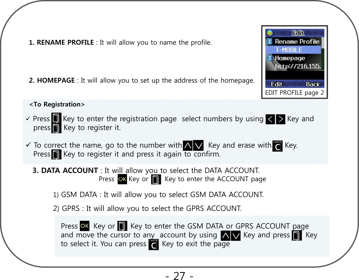 1. RENAME PROFILE : It will allow you to name the profile.EDIT PROFILE page 22. HOMEPAGE : It will allow you to set up the address of the homepage.EDIT PROFILE page 2&lt;To Registration&gt; Press     Key to enter the registration page  select numbers by using         Key and press     Key to register it. 3. DATA ACCOUNT : It will allow you to select the DATA ACCOUNT. P K K t t th ACCOUNTTo correct the name, go to the number with          Key and erase with     Key.  Press     Key to register it and press it again to confirm.   Press      Key or       Key to enter the ACCOUNT page1) GSM DATA : It will allow you to select GSM DATA ACCOUNT.  2) GPRS : It will allow you to select the GPRS ACCOUNT. Press      Key or      Key to enter the GSM DATA or GPRS ACCOUNT page and move the cursor to any  account by using          Key and press      Key to select it. You can press      Key to exit the page- 27 -