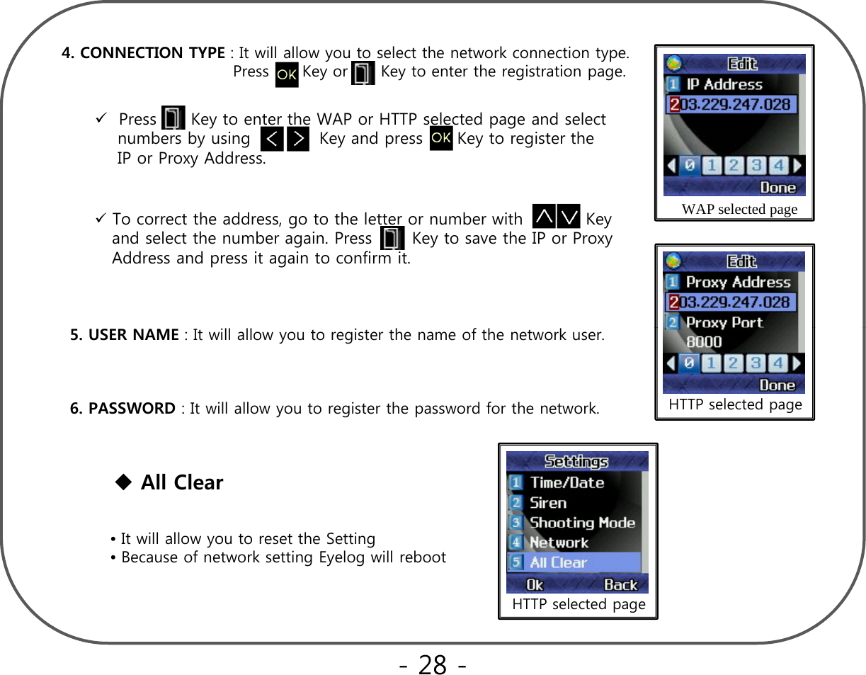 4. CONNECTION TYPE : It will allow you to select the network connection type.  Press      Key or      Key to enter the registration page.Press      Key to enter the WAP or HTTP selected page and select   WAP selected pageTo correct the address, go to the letter or number with           Keyypgnumbers by using            Key and press      Key to register theIP or Proxy Address.gyand select the number again. Press       Key to save the IP or ProxyAddress and press it again to confirm it.    HTTP selected page5. USER NAME : It will allow you to register the name of the network user.6. PASSWORD : It will allow you to register the password for the network.All Clear•It will allow you to reset the Setting•Because of network setting Eyelog will reboot   HTTP selected page- 28 -