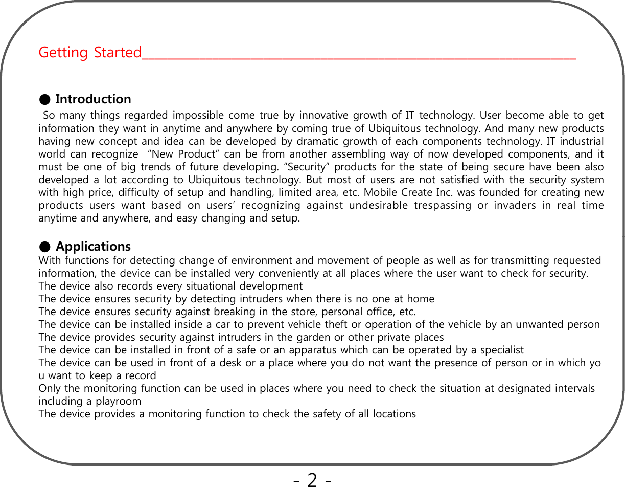 Getting Started____________________________________________________________________●IntroductionSo many things regarded impossible come true by innovative growth of IT technology. User become able to getinformation they want in anytime and anywhere by coming true of Ubiquitous technology. And many new productshaving new concept and idea can be developed by dramatic growth of each components technology. IT industrialworld can recognize “New Product” can be from another assembling way of now developed components, and ittbfbitdfftdli“S it ”dtfthttfbihblmustbeoneofbigtrendsoffuturedeveloping.“Security”productsforthestateofbeing securehavebeen alsodeveloped a lot according to Ubiquitous technology. But most of users are not satisfied with the security systemwith high price, difficulty of setup and handling, limited area, etc. Mobile Create Inc. was founded for creating newproducts users want based on users’ recognizing against undesirable trespassing or invaders in real timeanytime and anywhere, and easy changing and setup.● ApplicationsWith functions for detecting change of environment and movement of people as well as for transmitting requested information, the device can be installed very conveniently at all places where the user want to check for security.    The device also records every situational developmentThe device ensures security by detecting intruders when there is no one at homeTh d i it i t b ki i th t l ffi tThe device ensures security against breaking in the store, personal office, etc.The device can be installed inside a car to prevent vehicle theft or operation of the vehicle by an unwanted personThe device provides security against intruders in the garden or other private placesThe device can be installed in front of a safe or an apparatus which can be operated by a specialistThe device can be used in front of a desk or a place where you do not want the presence of person or in which you want to keep a recordpOnly the monitoring function can be used in places where you need to check the situation at designated intervals  including a playroomThe device provides a monitoring function to check the safety of all locations-2 -