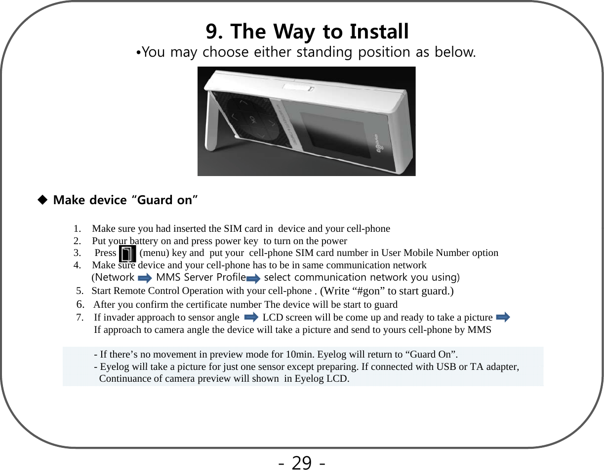 9. The Way to Install•You may choose either standing position as below.Make device “Guard on”1Make sure you had inserted the SIM card indevice and your cellphone1.Make sure you had inserted the SIM card indevice and your cell-phone2. Put your battery on and press power key  to turn on the power3. Press         (menu) key and  put your  cell-phone SIM card number in User Mobile Number option4. Make sure device and your cell-phone has to be in same communication network(Network      MMS Server Profile     select communication network you using)5.   Start Remote Control Operation with your cell-phone . (Write “#gon” to start guard.)6.   After you confirm the certificate number The device will be start to guard   7.    If invader approach to sensor angle         LCD screen will be come up and ready to take a pictureIf approach to camera angle the device will take a picture and send to yours cell-phone by MMS  - If there’s no movement in preview mode for 10min. Eyelog will return to “Guard On”.Eyelog will take a picture for just one sensor except preparing If connected with USB or TA adapter-Eyelog will take a picture for just one sensor except preparing. If connected with USB or TA adapter, Continuance of camera preview will shown  in Eyelog LCD. - 29 -