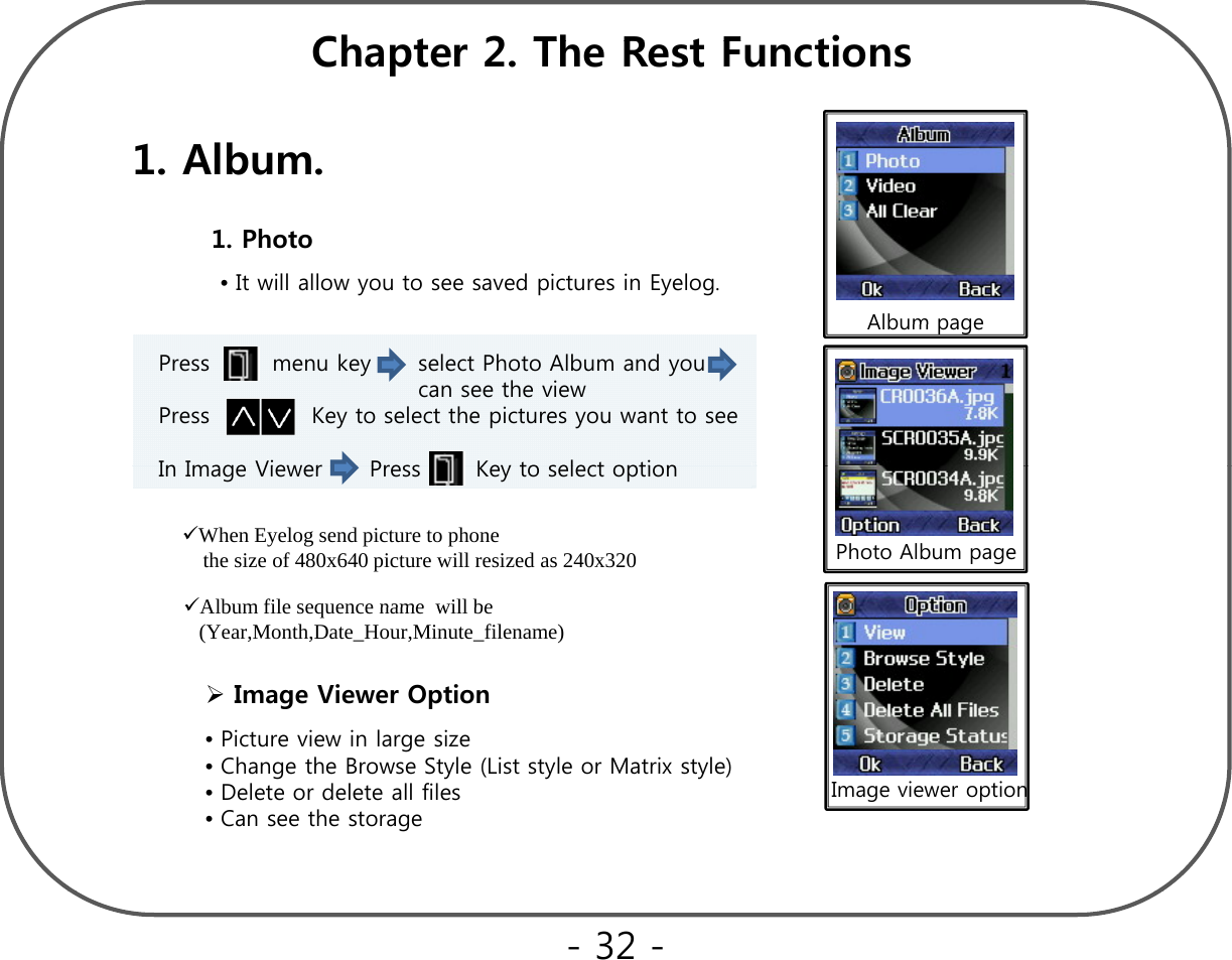Ch t 2Th R t F ti1. Album.Chapter 2. The Rest Functions•It will allow you to see saved pictures in Eyelog.1. Photo Album pagePress        menu key      select Photo Album and you    can see the view Press             Key to select the pictures you want to seeIn Image Viewer Press Key to select optionAlbum pagePhoto Album pageIn Image Viewer      Press       Key to select optionWhen Eyelog send picture to phone the size of 480x640 picture will resized as 240x320  Album file sequence name will be•Picture view in large sizeImage Viewer OptionAlbum file sequence name  will be (Year,Month,Date_Hour,Minute_filename)  g•Change the Browse Style (List style or Matrix style)•Delete or delete all files•Can see the storageImage viewer option- 32 -