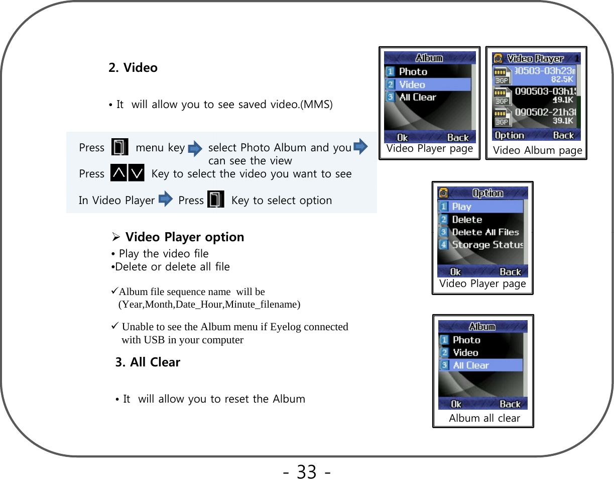 2. Video  • It  will allow you to see saved video.(MMS)Press        menu key      select Photo Album and you    can see the viewVideo Album pageVideo Player pagecan see the view Press            Key to select the video you want to seeIn Video Player      Press       Key to select optionVid Pl iVideo Player pageVideo Player option•Play the video file•Delete or delete all fileAlbum file sequence name  will be (Year Month Date Hour Minute filename)(Year,Month,Date_Hour,Minute_filename)  3. All ClearUnable to see the Album menu if Eyelog connected  with USB in your computer• It  will allow you to reset the AlbumAlbum all clear- 33 -