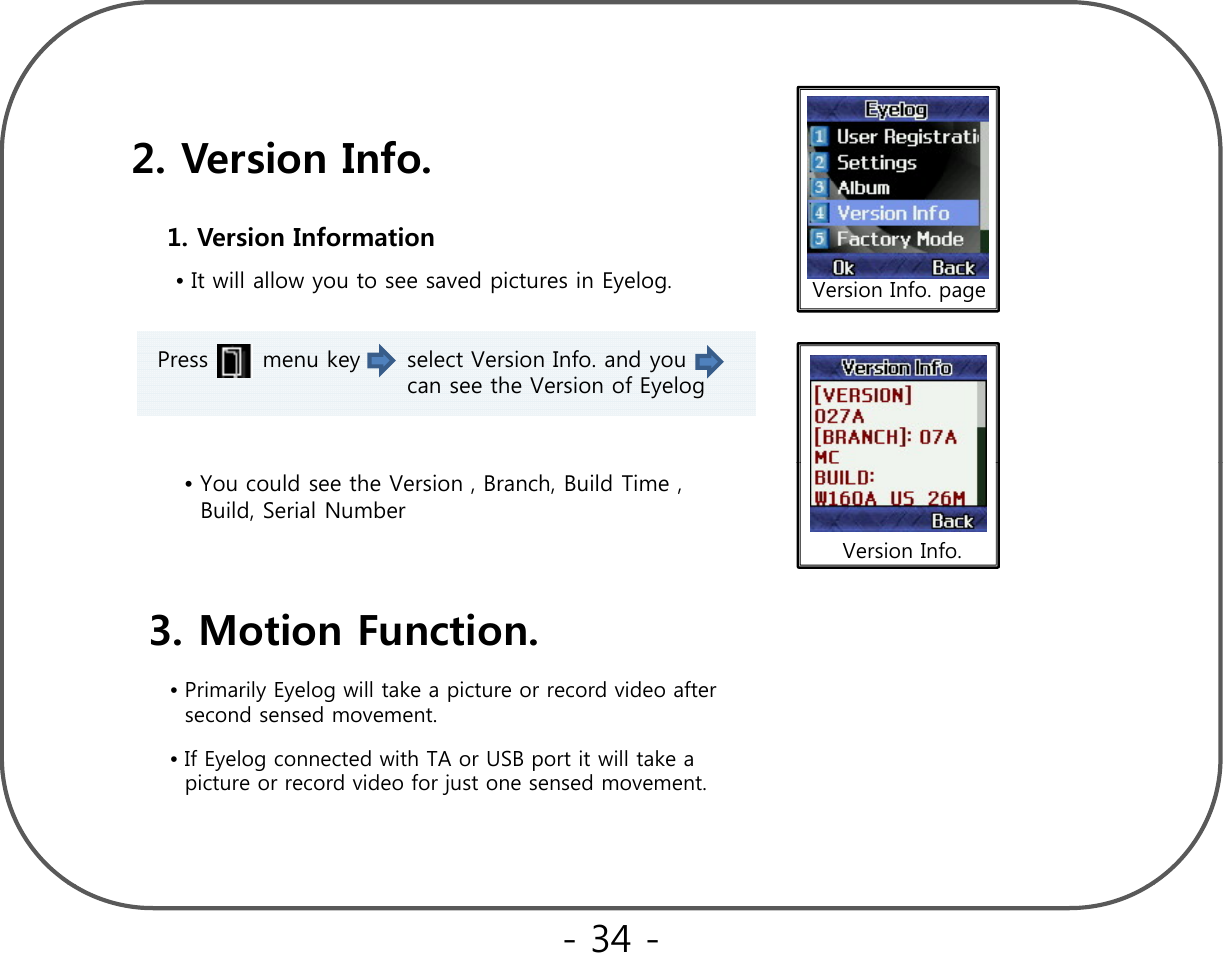 2. Version Info.•It will allow you to see saved pictures in Eyelog.1. Version Information Version Info. pagePress       menu key      select Version Info. and you    can see the Version of Eyelog•You could see the Version , Branch, Build Time , Build, Serial NumberVersion Info.3. Motion Function.•Primarily Eyelog will take a picture or record video after    second sensed movement.•If Eyelog connected with TA or USB port it will take a picture or record video for just one sensed movement.- 34 -