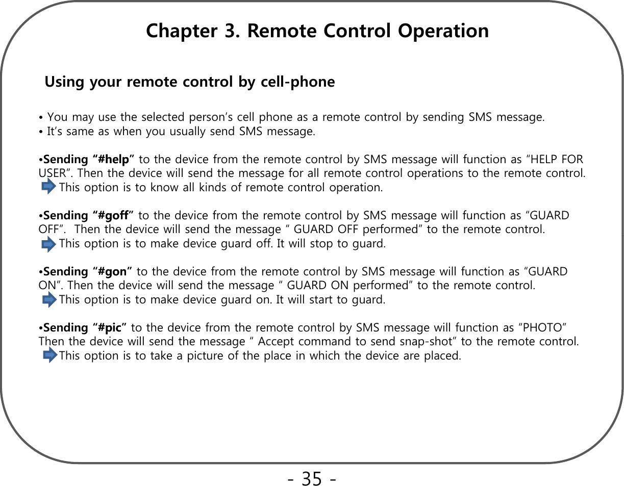 Chapter 3. Remote Control OperationUsing your remote control by cell-phone• You may use the selected person’s cell phone as a remote control by sending SMS message.• It’s same as when you usually send SMS message.•Sending “#help“#help” to the device from the remote control by SMS message will function as “HELP FOR gppygUSER”. Then the device will send the message for all remote control operations to the remote control.This option is to know all kinds of remote control operation.•Sending “#“#goffgoff” to the device from the remote control by SMS message will function as “GUARD OFF”.  Then the device will send the message “ GUARD OFF performed” to the remote control.gpThis option is to make device guard off. It will stop to guard.•Sending “##gongon” to the device from the remote control by SMS message will function as “GUARD ON”. Then the device will send the message “ GUARD ON performed” to the remote control.This option is to make device guard on. It will start to guard.•Sending “##picpic” to the device from the remote control by SMS message will function as “PHOTO” Then the device will send the message “ Accept command to send snap-shot” to the remote control.This option is to take a picture of the place in which the device are placed. - 35 -