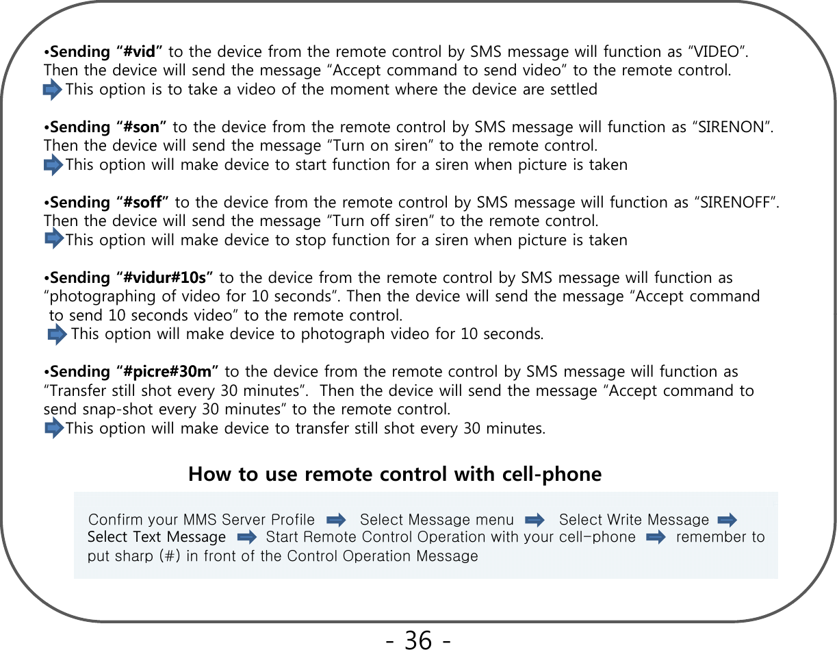 •Sending “##vidvid” to the device from the remote control by SMS message will function as “VIDEO”. Then the device will send the message “Accept command to send video” to the remote control.This option is to take a video of the moment where the device are settledSdi “##”h d i f h l b SMS ill f i “SIRENON”•Sending “#son#son”to the device from the remote control by SMS message will function as “SIRENON”. Then the device will send the message “Turn on siren” to the remote control.This option will make device to start function for a siren when picture is taken•Sending “##soffsoff” to the device from the remote control by SMS message will function as “SIRENOFF”.  Th th d i ill d th “T ff i ” t th t t lThen the device will send the message “Turn off siren” to the remote control.This option will make device to stop function for a siren when picture is taken•Sending “#vidur#10s#vidur#10s” to the device from the remote control by SMS message will function as “photographing of video for 10 seconds”. Then the device will send the message “Accept command to send 10 seconds video”to the remote controlto send 10 seconds video to the remote control. This option will make device to photograph video for 10 seconds. •Sending “#picre#30m#picre#30m” to the device from the remote control by SMS message will function as “Transfer still shot every 30 minutes”.  Then the device will send the message “Accept command to   send snap-shot every 30 minutes”to the remote controlsend snap-shot every 30 minutes to the remote control.This option will make device to transfer still shot every 30 minutes. How to use remote control with cell-phoneConfirm your MMS Server Profile         Select Message menu         Select Write Message          Select Text Message Start Remote Control Operation with your cell-phone        remember to    put sharp (#) in front of the Control Operation Message - 36 -