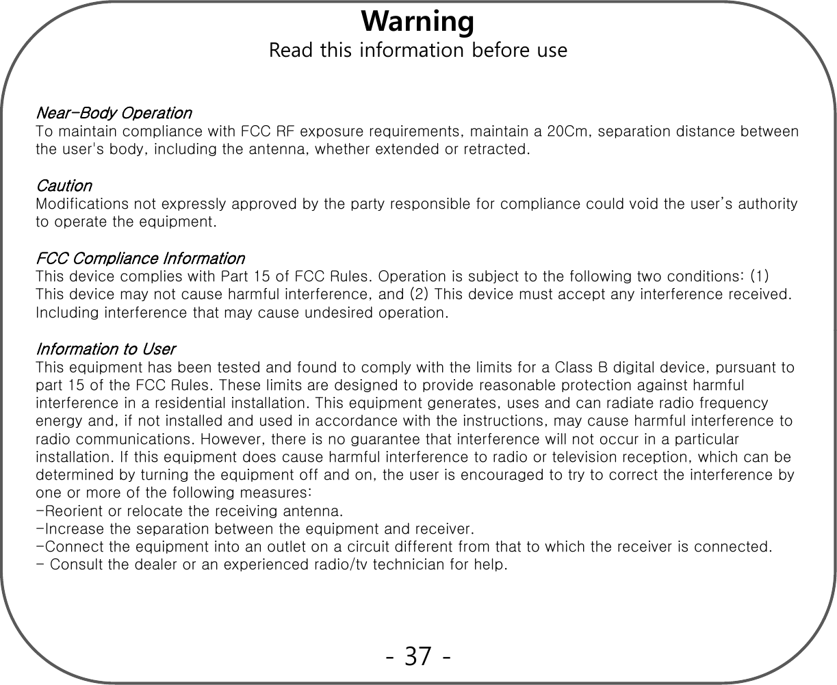 WarningffRead this information before useNear-Body Operation To maintain compliance with FCC RF exposure requirements, maintain a 20Cm, separation distance between ppq pthe user&apos;s body, including the antenna, whether extended or retracted. Caution Modifications not expressly approved by the party responsible for compliance could void the user’s authority to operate the equipment. FCC Compliance Information This device complies with Part 15 of FCC Rules. Operation is subject to the following two conditions: (1) This device may not cause harmful interference, and (2) This device must accept any interference received. Including interference that may cause undesired operation.Information to User This equipment has been tested and found to comply with the limits for a Class B digital device, pursuant to part 15 of the FCC Rules. These limits are designed to provide reasonable protection against harmful interference in a residential installation. This equipment generates, uses and can radiate radio frequency energy and, if not installed and used in accordance with the instructions, may cause harmful interference to gy , , yradio communications. However, there is no guarantee that interference will not occur in a particular installation. If this equipment does cause harmful interference to radio or television reception, which can be determined by turning the equipment off and on, the user is encouraged to try to correct the interference by one or more of the following measures:   -Reorient or relocate the receiving antenna.-Increase the separation between the equipment and receiver.-Connect the equipment into an outlet on a circuit different from that to which the receiver is connected. - Consult the dealer or an experienced radio/tv technician for help.  - 37 -