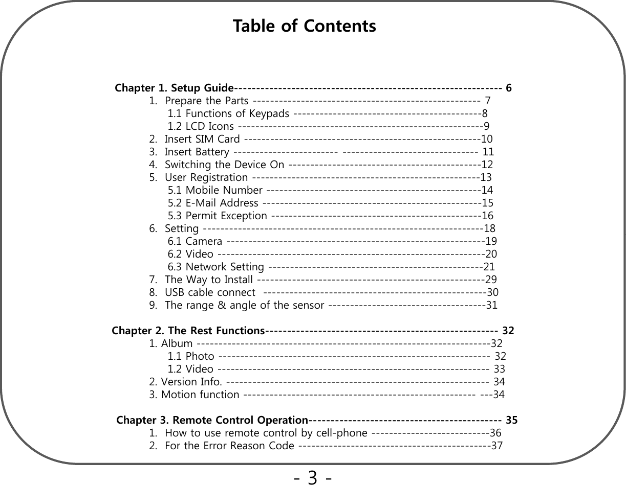 bl fTable of Contents Chapter 1. Setup Guide-------------------------------------------------------------6Chapter 1. Setup Guide61. Prepare the Parts ---------------------------------------------------- 71.1 Functions of Keypads -------------------------------------------81.2 LCD Icons --------------------------------------------------------92. Insert SIM Card ------------------------------------------------------103. Insert Battery ------------------------ ------------------------------- 114Sithi thDi O124.  Switching the Device On --------------------------------------------125.  User Registration ----------------------------------------------------135.1 Mobile Number -------------------------------------------------145.2 E-Mail Address --------------------------------------------------155.3 Permit Exception ------------------------------------------------166.  Setting ----------------------------------------------------------------18g6.1 Camera -----------------------------------------------------------196.2 Video -------------------------------------------------------------206.3 Network Setting -------------------------------------------------217.  The Way to Install ----------------------------------------------------298.  USB cable connect  ---------------------------------------------------309 The range &amp; angle of the sensor------------------------------------319.  The range &amp; angle of the sensor ------------------------------------31Chapter 2. The Rest Functions----------------------------------------------------- 321. Album -------------------------------------------------------------------321.1 Photo -------------------------------------------------------------- 321.2 Video -------------------------------------------------------------- 332V i If342. Version Info. ------------------------------------------------------------343. Motion function ----------------------------------------------------- ---34Chapter 3. Remote Control Operation-------------------------------------------- 351.  How to use remote control by cell-phone ---------------------------362.  For the Error Reason Code --------------------------------------------37-3 -