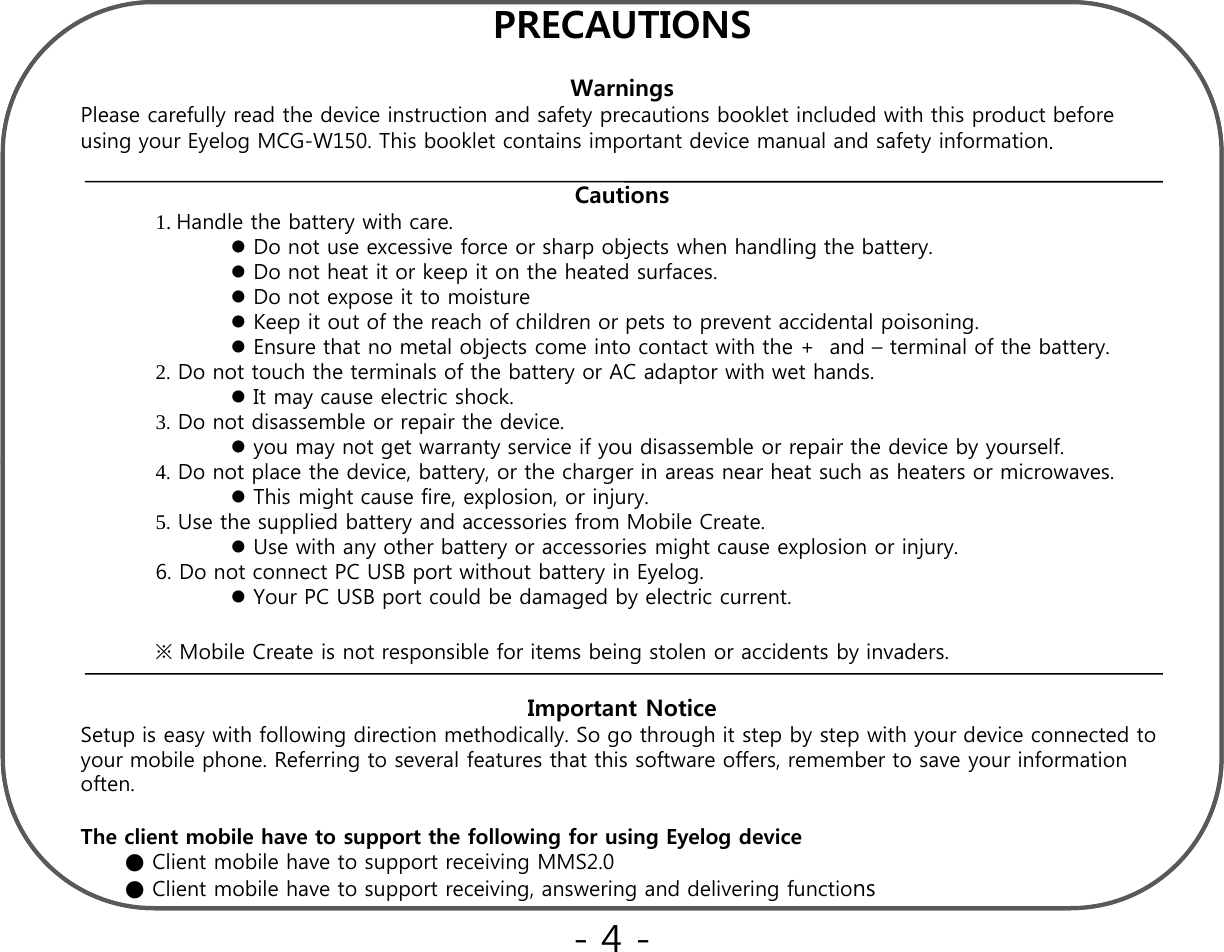 PRECAUTIONSWarningsPlease carefully read the device instruction and safety precautions booklet included with this product before using your Eyelog MCG-W150. This booklet contains important device manual and safety information.Cautions1. Handle the battery with care.Do not use excessive force or sharp objects when handling the battery.Do not heat it or keep it on the heated surfaces.Do not expose it to moistureKeep it out of the reach of children or pets to prevent accidental poisoningKeep it out of the reach of children or pets to prevent accidental poisoning.Ensure that no metal objects come into contact with the +  and – terminal of the battery.2. Do not touch the terminals of the battery or AC adaptor with wet hands.It may cause electric shock.3. Do not disassemble or repair the device.you may not get warranty service if you disassemble or repair the device by yourself.4. Do not place the device, battery, or the charger in areas near heat such as heaters or microwaves.This might cause fire, explosion, or injury.5. Use the supplied battery and accessories from Mobile Create.Use with any other battery or accessories might cause explosion or injury.6. Do not connect PC USB port without battery in Eyelog.Your PC USB port could be damagedby electric current.Your PC USB port could be damaged by electric current.※ Mobile Create is not responsible for items being stolen or accidents by invaders.Important NoticeSetup is easy with following direction methodically. So go through it step by step with your device connected to py g yg g pypyyour mobile phone. Referring to several features that this software offers, remember to save your information often.The client mobile have to support the following for using Eyelog device ● Client mobile have to support receiving MMS2.0●Cli t bil h t t i i i d d li i f tins●Client mobile have to support receiving, answering and delivering functions-4 -