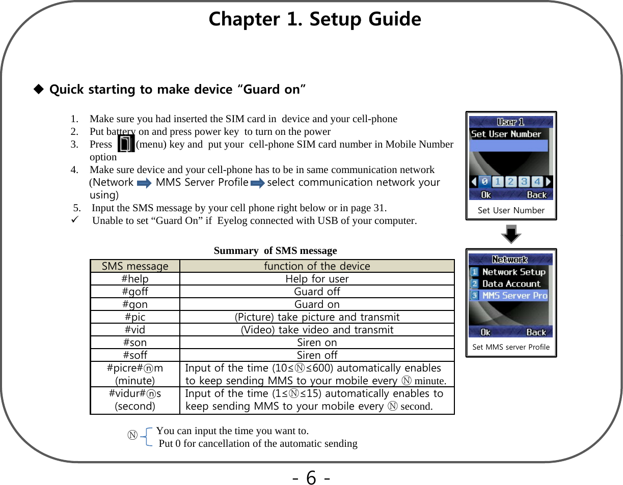 Chapter 1 Setup GuideQuick starting to make device“Guard on”Chapter 1. Setup Guide Quick starting to make device Guard on1. Make sure you had inserted the SIM card in device and your cell-phone2. Put battery on and press power key  to turn on the power3. Press         (menu) key and  put your  cell-phone SIM card number in Mobile Number option4. Make sure device and your cell-phone has to be in same communication network(Network      MMS Server Profile     select communication network your using)5.    Input the SMS message by your cell phone right below or in page 31.Unable to set “Guard On” if  Eyelog connected with USB of your computer.  Set User NumberSMS message function of the device#help Help for user#goff Guard off#gonGuard onSummary  of SMS message#gonGuard on#pic (Picture) take picture and transmit#vid (Video) take video and transmit#son Siren on#soff Siren off#picre#ⓝm(i t)Input of the time (10≤Ⓝ≤600) automatically enables t k di MMS t bilⓃitSet MMS server Profile(minute)to keep sending MMS to your mobile every Ⓝminute.#vidur#ⓝs(second)Input of the time (1≤Ⓝ≤15) automatically enables to keep sending MMS to your mobile every Ⓝsecond. You can input the time you want to. Put 0 for cancellation of the automatic sendingⓃ-6 -