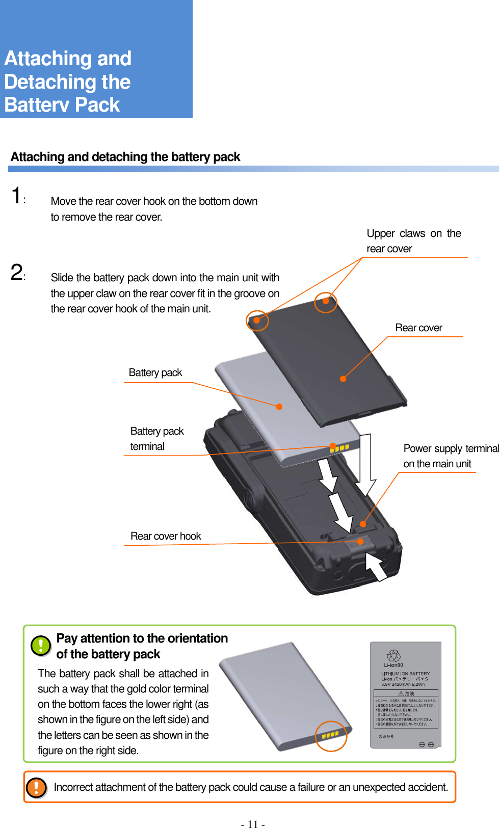 - 11 -     Attaching and detaching the battery pack      1:    2:                          Attaching and Detaching the Battery Pack Rear cover Battery pack Rear cover hook Move the rear cover hook on the bottom down to remove the rear cover. Slide the battery pack down into the main unit with the upper claw on the rear cover fit in the groove on the rear cover hook of the main unit. Upper  claws  on  the rear cover Power supply terminal on the main unit Battery pack terminal Pay attention to the orientation of the battery pack The battery pack shall be attached in such a way that the gold color terminal on the bottom faces the lower right (as shown in the figure on the left side) and the letters can be seen as shown in the figure on the right side. Incorrect attachment of the battery pack could cause a failure or an unexpected accident. 