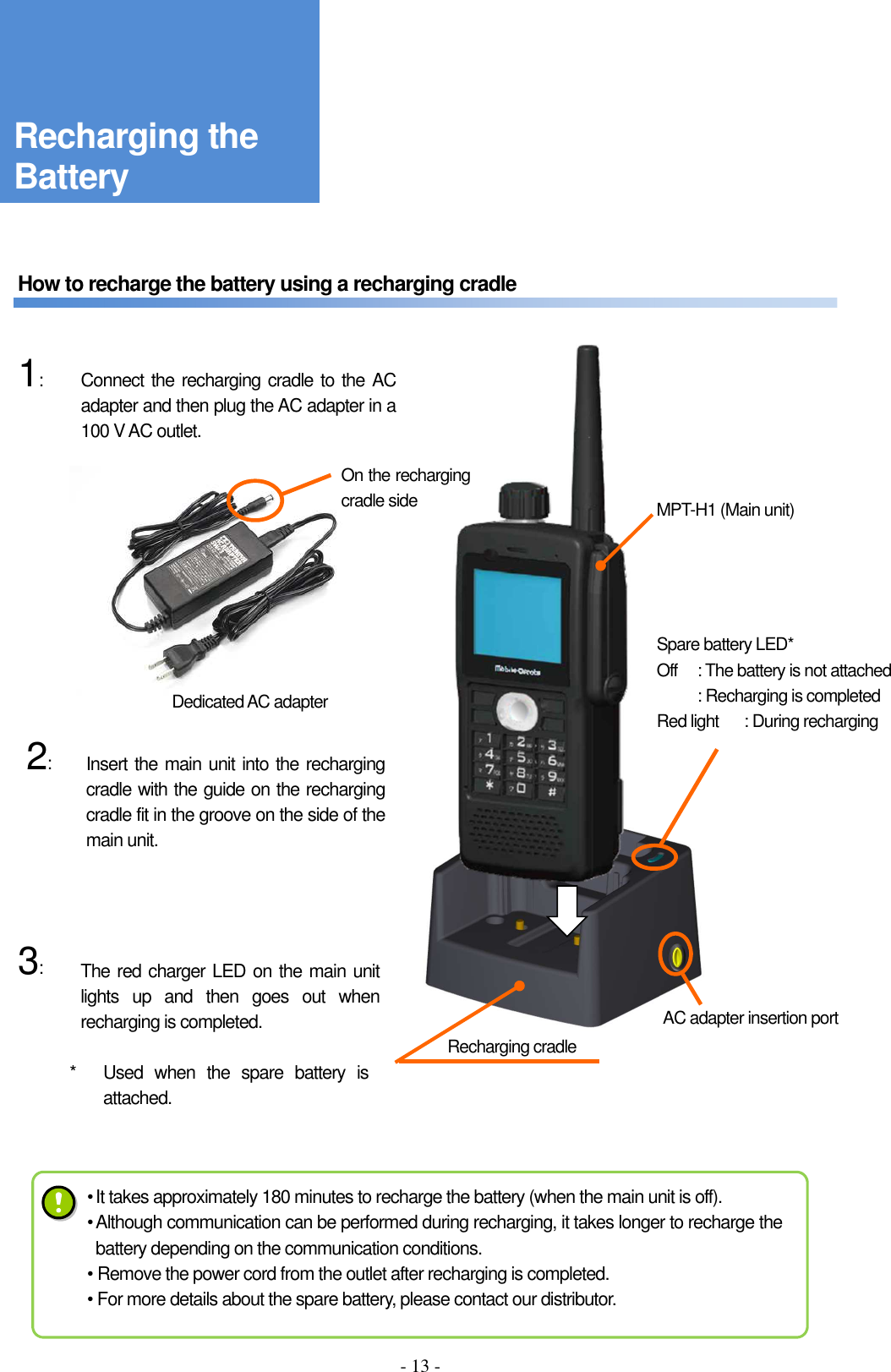 - 13 -      How to recharge the battery using a recharging cradle       1:              2:           3:               Recharging cradle Connect the recharging cradle to the AC adapter and then plug the AC adapter in a 100 V AC outlet. On the recharging cradle side Dedicated AC adapter  AC adapter insertion port Spare battery LED* Off  : The battery is not attached   : Recharging is completed Red light  : During recharging Insert the main unit into the recharging cradle with the guide on the recharging cradle fit in the groove on the side of the main unit. The red charger LED on the main unit lights  up  and  then  goes  out  when recharging is completed. *  Used  when  the  spare  battery  is attached. Recharging the Battery MPT-H1 (Main unit) • It takes approximately 180 minutes to recharge the battery (when the main unit is off). • Although communication can be performed during recharging, it takes longer to recharge the battery depending on the communication conditions. • Remove the power cord from the outlet after recharging is completed. • For more details about the spare battery, please contact our distributor. 