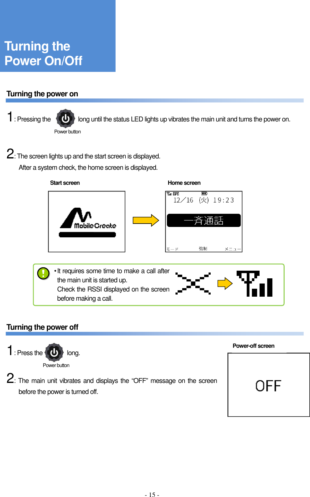 - 15 -     Turning the power on      1: Pressing the                  long until the status LED lights up vibrates the main unit and turns the power on.       2: The screen lights up and the start screen is displayed.             After a system check, the home screen is displayed.                       Turning the power off      1: Press the                long.      2: The main unit vibrates and displays the “OFF” message on the screen before the power is turned off.  Turning the Power On/Off Start screen  Home screen Power-off screen  Power button Power button • It requires some time to make a call after the main unit is started up. Check the RSSI displayed on the screen before making a call. 