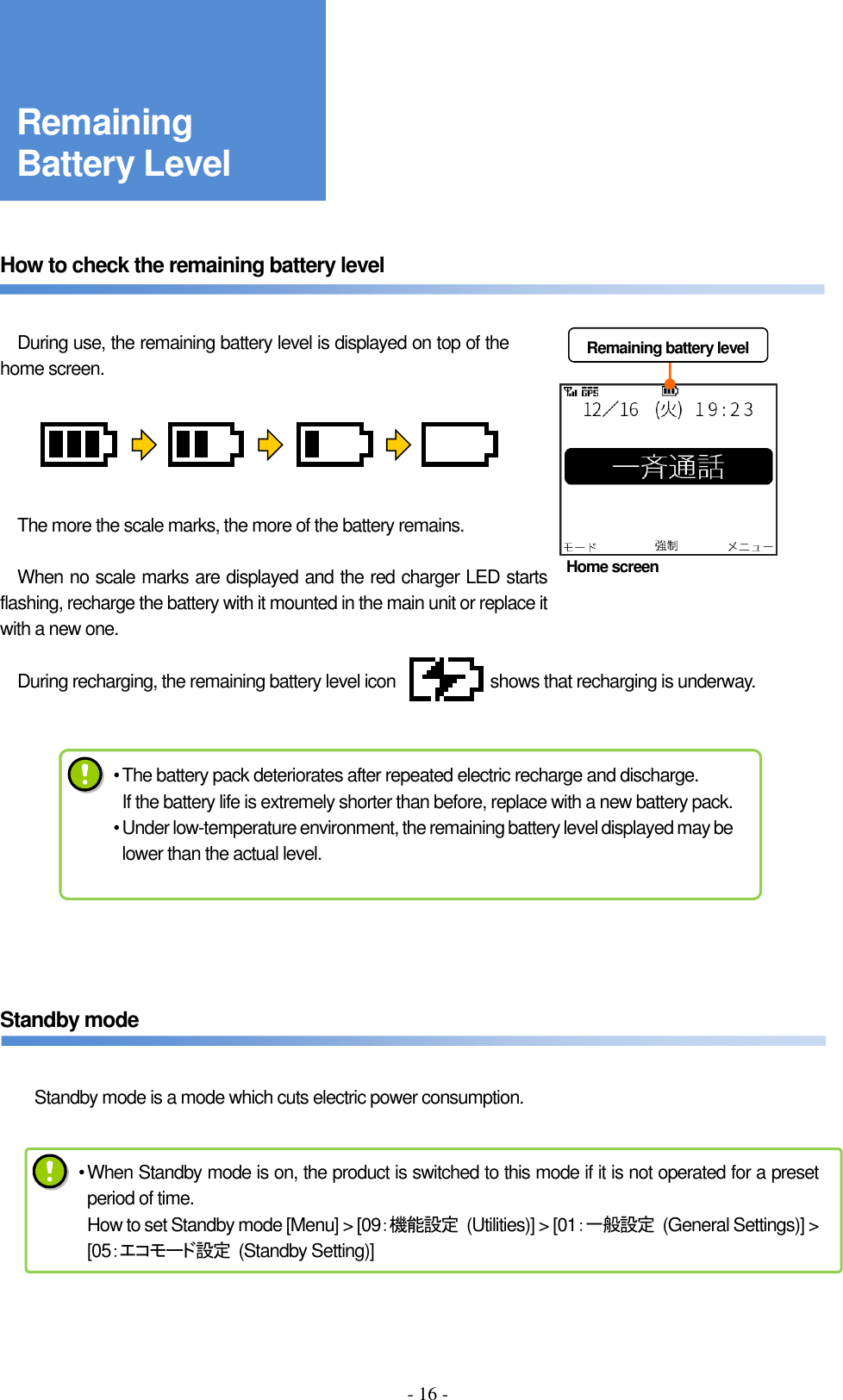 - 16 -     How to check the remaining battery level       During use, the remaining battery level is displayed on top of the home screen.          The more the scale marks, the more of the battery remains.      When no scale marks are displayed and the red charger LED starts flashing, recharge the battery with it mounted in the main unit or replace it with a new one.      During recharging, the remaining battery level icon                      shows that recharging is underway.             Standby mode   Standby mode is a mode which cuts electric power consumption.     Remaining battery level • The battery pack deteriorates after repeated electric recharge and discharge. If the battery life is extremely shorter than before, replace with a new battery pack. • Under low-temperature environment, the remaining battery level displayed may be lower than the actual level. Remaining Battery Level Home screen • When Standby mode is on, the product is switched to this mode if it is not operated for a preset period of time. How to set Standby mode [Menu] &gt; [09：機能設定  (Utilities)] &gt; [01：一般設定 (General Settings)] &gt; [05：エコモード設定  (Standby Setting)] 