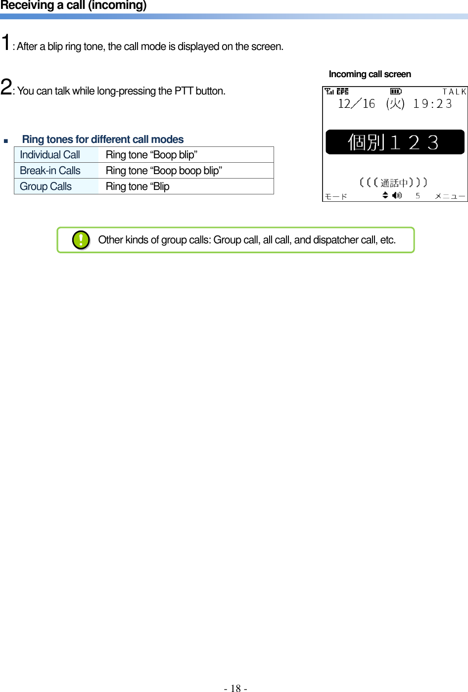 - 18 -   Receiving a call (incoming)      1: After a blip ring tone, the call mode is displayed on the screen.      2: You can talk while long-pressing the PTT button.     ■ Ring tones for different call modes Individual Call  Ring tone “Boop blip”   Break-in Calls  Ring tone “Boop boop blip” Group Calls  Ring tone “Blip           Incoming call screen Other kinds of group calls: Group call, all call, and dispatcher call, etc. 