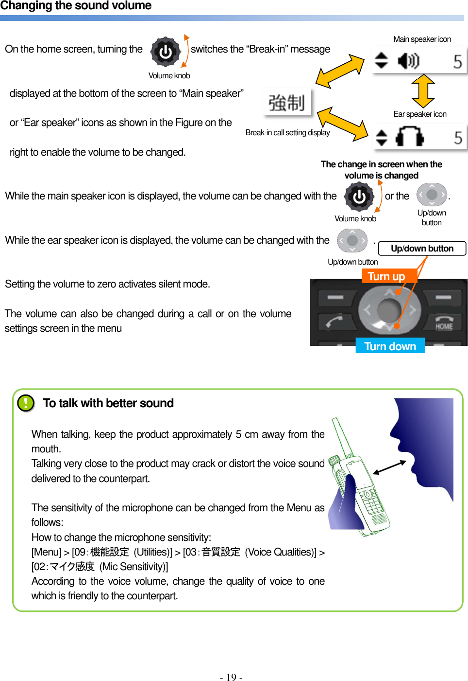 - 19 -   Changing the sound volume         On the home screen, turning the                    switches the “Break-in” message   displayed at the bottom of the screen to “Main speaker”  or “Ear speaker” icons as shown in the Figure on the  right to enable the volume to be changed.         While the main speaker icon is displayed, the volume can be changed with the                    or the                .         While the ear speaker icon is displayed, the volume can be changed with the                  .         Setting the volume to zero activates silent mode.  The volume can also be changed during a call or on the volume settings screen in the menu           Break-in call setting display Turn up Turn down Ear speaker icon Volume knob Up/down button Volume knob Up/down button The change in screen when the volume is changed Up/down button Main speaker icon To talk with better sound When talking, keep the product approximately 5 cm away from the mouth. Talking very close to the product may crack or distort the voice sound delivered to the counterpart.  The sensitivity of the microphone can be changed from the Menu as follows: How to change the microphone sensitivity: [Menu] &gt; [09：機能設定  (Utilities)] &gt; [03：音質設定  (Voice Qualities)] &gt; [02：マイク感度  (Mic Sensitivity)] According to the voice volume, change the quality of voice to one which is friendly to the counterpart. 