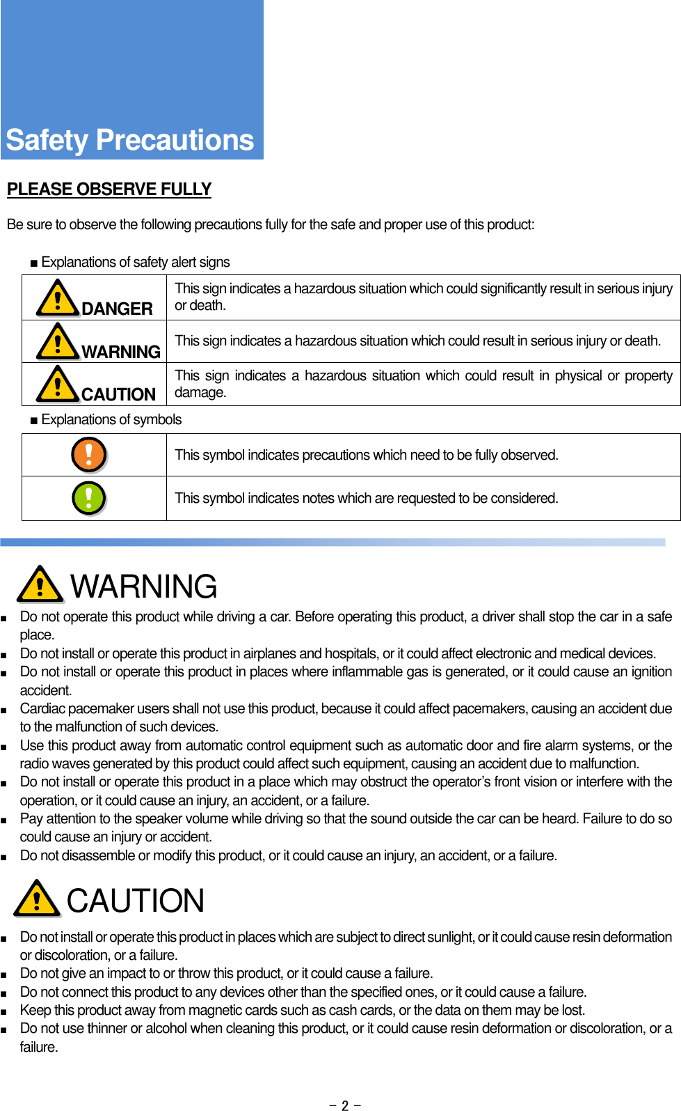 - 2 -     PLEASE OBSERVE FULLY  Be sure to observe the following precautions fully for the safe and proper use of this product:  ■ Explanations of safety alert signs  This sign indicates a hazardous situation which could significantly result in serious injury or death.  This sign indicates a hazardous situation which could result in serious injury or death.  This sign indicates a hazardous situation which could result in physical or property damage. ■ Explanations of symbols  This symbol indicates precautions which need to be fully observed.  This symbol indicates notes which are requested to be considered.      ■ Do not operate this product while driving a car. Before operating this product, a driver shall stop the car in a safe place. ■ Do not install or operate this product in airplanes and hospitals, or it could affect electronic and medical devices. ■ Do not install or operate this product in places where inflammable gas is generated, or it could cause an ignition accident. ■ Cardiac pacemaker users shall not use this product, because it could affect pacemakers, causing an accident due to the malfunction of such devices. ■ Use this product away from automatic control equipment such as automatic door and fire alarm systems, or the radio waves generated by this product could affect such equipment, causing an accident due to malfunction. ■ Do not install or operate this product in a place which may obstruct the operator’s front vision or interfere with the operation, or it could cause an injury, an accident, or a failure. ■ Pay attention to the speaker volume while driving so that the sound outside the car can be heard. Failure to do so could cause an injury or accident. ■ Do not disassemble or modify this product, or it could cause an injury, an accident, or a failure.    ■ Do not install or operate this product in places which are subject to direct sunlight, or it could cause resin deformation or discoloration, or a failure. ■ Do not give an impact to or throw this product, or it could cause a failure. ■ Do not connect this product to any devices other than the specified ones, or it could cause a failure. ■ Keep this product away from magnetic cards such as cash cards, or the data on them may be lost. ■ Do not use thinner or alcohol when cleaning this product, or it could cause resin deformation or discoloration, or a failure.    Safety Precautions  DANGER  WARNING  CAUTION WARNING CAUTION 