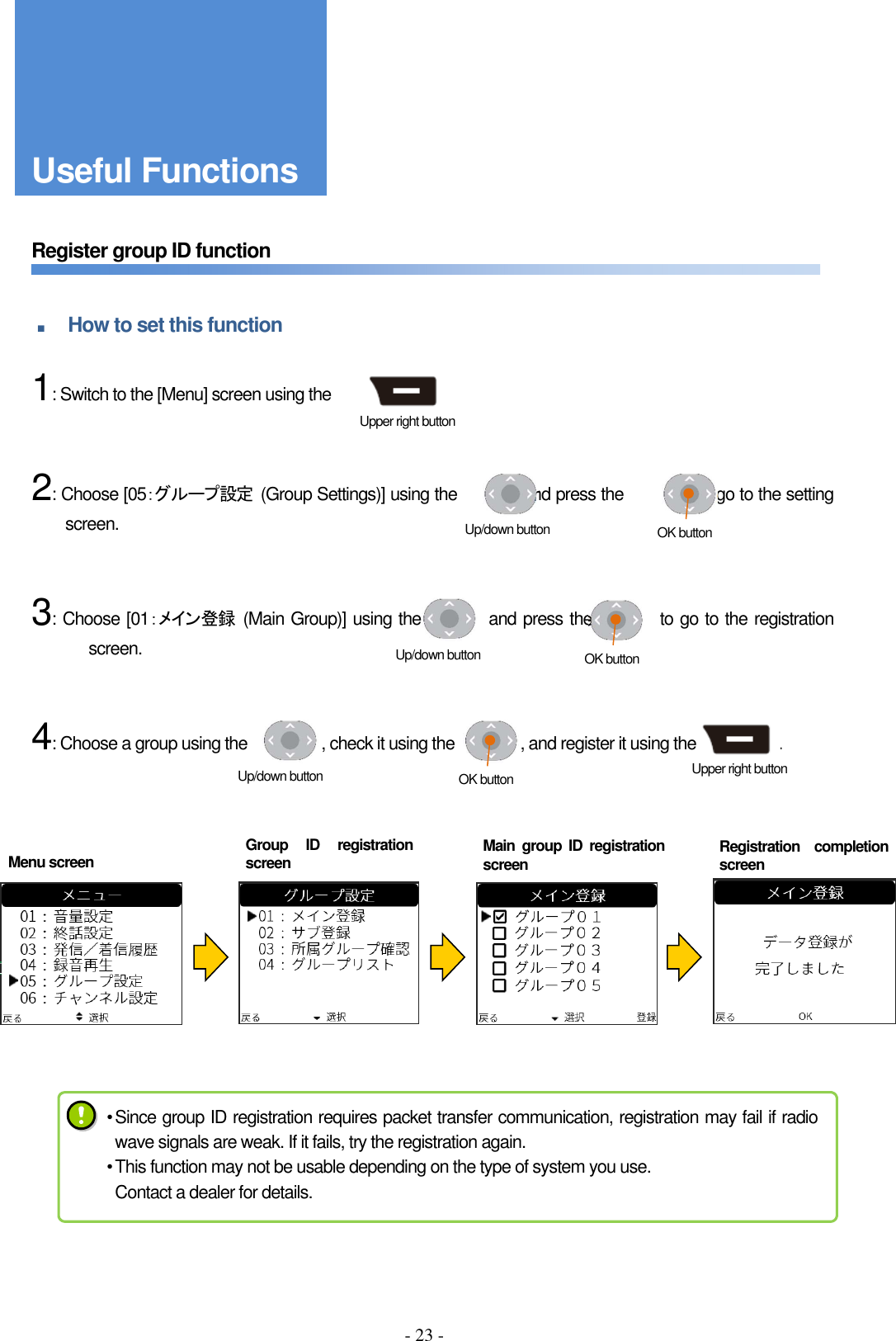 - 23 -     Register group ID function   ■ How to set this function      1: Switch to the [Menu] screen using the                      .       2: Choose [05：グループ設定  (Group Settings)] using the                and press the                  to go to the setting screen.       3: Choose [01：メイン登録  (Main Group)] using the                and press the                to go to the registration screen.       4: Choose a group using the                  , check it using the                , and register it using the                    .       Group  ID  registration screen Main  group  ID  registration screen Registration  completion screen Upper right button Useful Functions Menu screen Up/down button  OK button Up/down button  OK button Up/down button  OK button  Upper right button • Since group ID registration requires packet transfer communication, registration may fail if radio wave signals are weak. If it fails, try the registration again. • This function may not be usable depending on the type of system you use. Contact a dealer for details. 