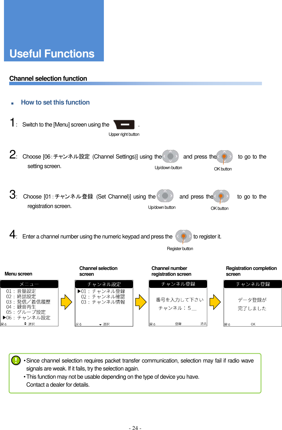 - 24 -     Channel selection function   ■ How to set this function      1:    Switch to the [Menu] screen using the                      .       2:    Choose [06：チャンネル設定  (Channel Settings)] using the                and press the                to go to the setting screen.       3:    Choose [01：チャンネル登録  (Set Channel)] using  the                and press the                to go to the registration screen.         4:    Enter a channel number using the numeric keypad and press the                to register it.         Menu screen Register button Up/down button  OK button Up/down button  OK button Upper right button • Since channel selection requires packet transfer communication, selection may fail if radio wave signals are weak. If it fails, try the selection again. • This function may not be usable depending on the type of device you have. Contact a dealer for details.  Channel number registration screen Registration completion screen Channel selection screen Useful Functions 