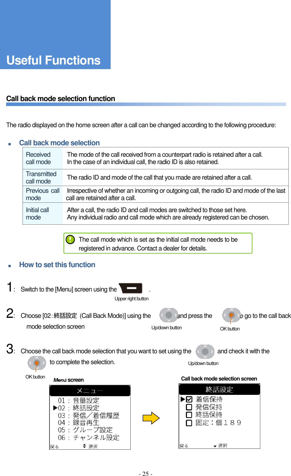 - 25 -      Call back mode selection function       The radio displayed on the home screen after a call can be changed according to the following procedure:  ■ Call back mode selection Received call mode  The mode of the call received from a counterpart radio is retained after a call. In the case of an individual call, the radio ID is also retained. Transmitted call mode  The radio ID and mode of the call that you made are retained after a call. Previous call mode  Irrespective of whether an incoming or outgoing call, the radio ID and mode of the last call are retained after a call. Initial call mode  After a call, the radio ID and call modes are switched to those set here.   Any individual radio and call mode which are already registered can be chosen.     ■ How to set this function      1:    Switch to the [Menu] screen using the                      .      2:    Choose [02：終話設定  (Call Back Mode)] using the                  and press the                  to go to the call back mode selection screen      3:    Choose the call back mode selection that you want to set using the                  and check it with the                 to complete the selection.       The call mode which is set as the initial call mode needs to be registered in advance. Contact a dealer for details. Menu screen  Call back mode selection screen Upper right button Up/down button  OK button Up/down button OK button Useful Functions 