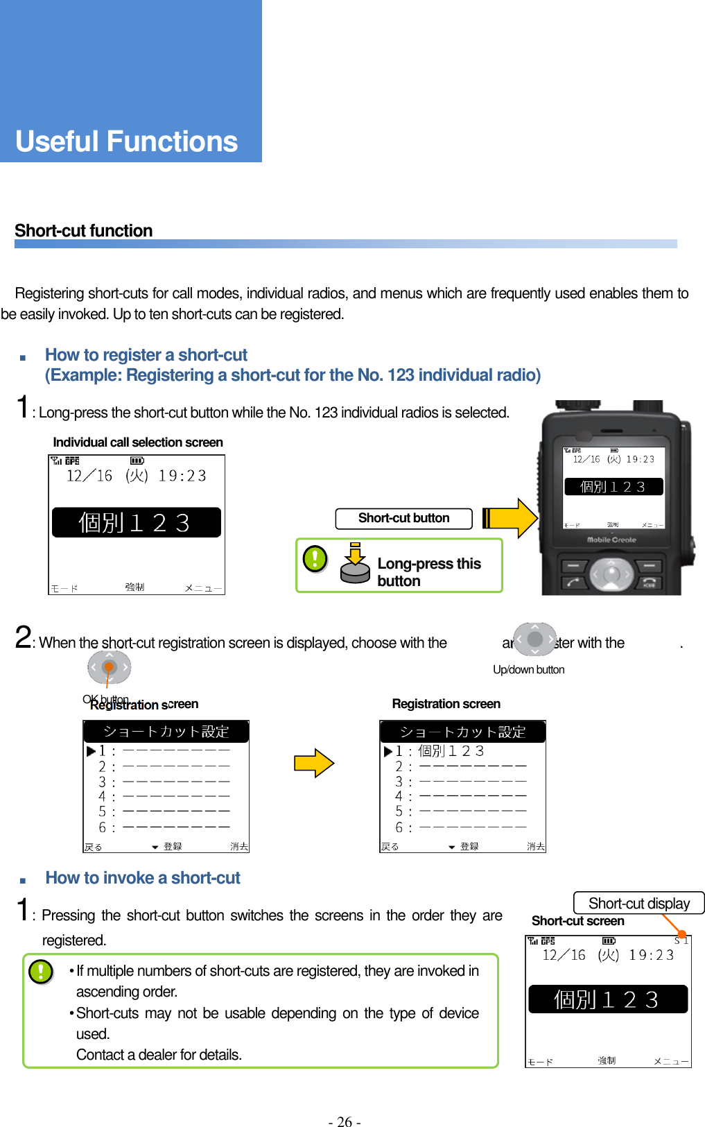 - 26 -      Short-cut function       Registering short-cuts for call modes, individual radios, and menus which are frequently used enables them to be easily invoked. Up to ten short-cuts can be registered.  ■ How to register a short-cut   (Example: Registering a short-cut for the No. 123 individual radio)     1: Long-press the short-cut button while the No. 123 individual radios is selected.              2: When the short-cut registration screen is displayed, choose with the                and register with the                .           ■ How to invoke a short-cut     1: Pressing the  short-cut button switches  the screens in the  order they are registered.       Short-cut screen Short-cut button Registration screen  Registration screen Individual call selection screen Short-cut display Up/down button OK button • If multiple numbers of short-cuts are registered, they are invoked in ascending order. • Short-cuts may not be usable  depending on the type of device used. Contact a dealer for details. Useful Functions Long-press this button 