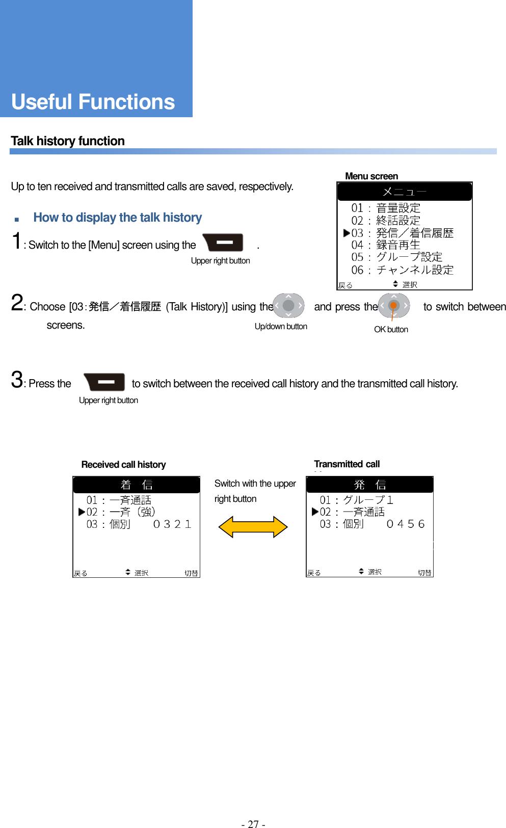 - 27 -    Talk history function       Up to ten received and transmitted calls are saved, respectively.  ■ How to display the talk history     1: Switch to the [Menu] screen using the                        .       2: Choose [03：発信／着信履歴  (Talk History)] using the                and press the                  to switch between screens.       3: Press the                        to switch between the received call history and the transmitted call history.                Switch with the upper right button Menu screen Received call history Transmitted call history Upper right button Upper right button Up/down button  OK button Useful Functions 