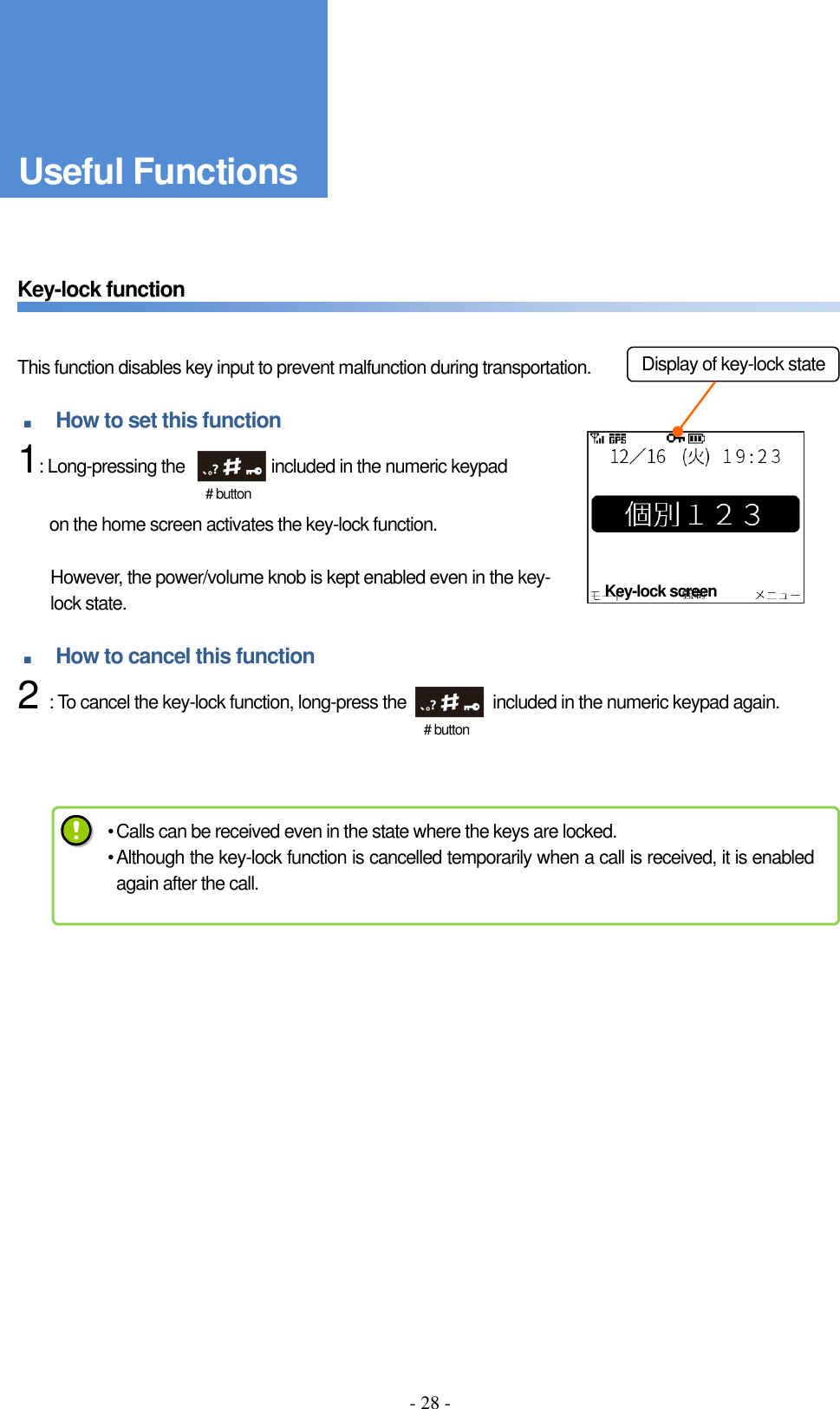 - 28 -      Key-lock function       This function disables key input to prevent malfunction during transportation.  ■ How to set this function     1: Long-pressing the                    included in the numeric keypad    on the home screen activates the key-lock function.  However, the power/volume knob is kept enabled even in the key-lock state.  ■ How to cancel this function     2 : To cancel the key-lock function, long-press the                    included in the numeric keypad again.            Key-lock screen # button Display of key-lock state # button • Calls can be received even in the state where the keys are locked. • Although the key-lock function is cancelled temporarily when a call is received, it is enabled again after the call. Useful Functions 