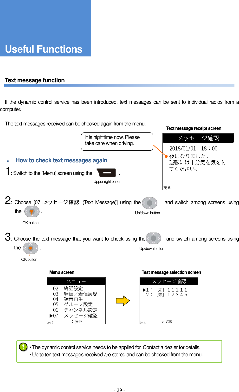 - 29 -      Text message function       If the dynamic control service has been introduced, text messages can be sent to individual radios from a computer.      The text messages received can be checked again from the menu.     ■ How to check text messages again     1: Switch to the [Menu] screen using the                      .       2:  Choose  [07：メッセージ確認  (Text  Message)]  using  the                and  switch  among  screens  using the                .       3: Choose the text message that you want to check using the                and switch among screens using the                .              Text message receipt screen Menu screen  Test message selection screen Upper right button べんりな機能 Up/down button OK button Up/down button OK button • The dynamic control service needs to be applied for. Contact a dealer for details. • Up to ten text messages received are stored and can be checked from the menu. Useful Functions It is nighttime now. Please take care when driving. 