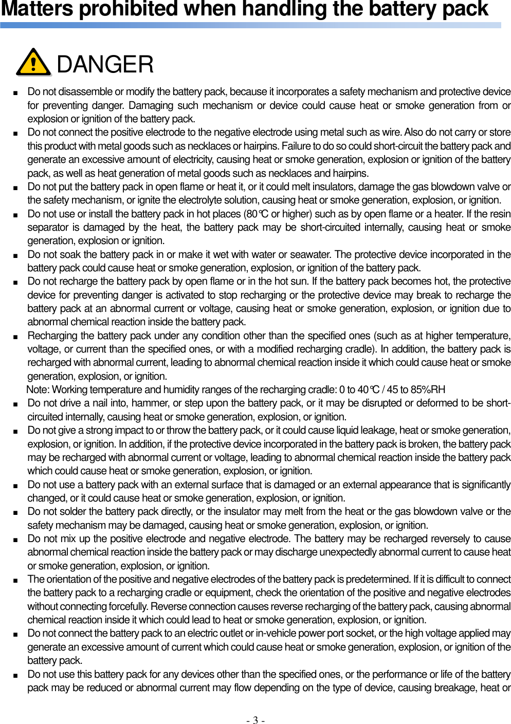 - 3 -  Matters prohibited when handling the battery pack     ■ Do not disassemble or modify the battery pack, because it incorporates a safety mechanism and protective device for preventing danger. Damaging such mechanism or device could cause heat or smoke generation from or explosion or ignition of the battery pack. ■ Do not connect the positive electrode to the negative electrode using metal such as wire. Also do not carry or store this product with metal goods such as necklaces or hairpins. Failure to do so could short-circuit the battery pack and generate an excessive amount of electricity, causing heat or smoke generation, explosion or ignition of the battery pack, as well as heat generation of metal goods such as necklaces and hairpins. ■ Do not put the battery pack in open flame or heat it, or it could melt insulators, damage the gas blowdown valve or the safety mechanism, or ignite the electrolyte solution, causing heat or smoke generation, explosion, or ignition. ■ Do not use or install the battery pack in hot places (80°C or higher) such as by open flame or a heater. If the resin separator is damaged by the heat, the battery pack may be short-circuited internally, causing heat or smoke generation, explosion or ignition. ■ Do not soak the battery pack in or make it wet with water or seawater. The protective device incorporated in the battery pack could cause heat or smoke generation, explosion, or ignition of the battery pack. ■ Do not recharge the battery pack by open flame or in the hot sun. If the battery pack becomes hot, the protective device for preventing danger is activated to stop recharging or the protective device may break to recharge the battery pack at an abnormal current or voltage, causing heat or smoke generation, explosion, or ignition due to abnormal chemical reaction inside the battery pack. ■ Recharging the battery pack under any condition other than the specified ones (such as at higher temperature, voltage, or current than the specified ones, or with a modified recharging cradle). In addition, the battery pack is recharged with abnormal current, leading to abnormal chemical reaction inside it which could cause heat or smoke generation, explosion, or ignition. Note: Working temperature and humidity ranges of the recharging cradle: 0 to 40°C / 45 to 85%RH ■ Do not drive a nail into, hammer, or step upon the battery pack, or it may be disrupted or deformed to be short-circuited internally, causing heat or smoke generation, explosion, or ignition. ■ Do not give a strong impact to or throw the battery pack, or it could cause liquid leakage, heat or smoke generation, explosion, or ignition. In addition, if the protective device incorporated in the battery pack is broken, the battery pack may be recharged with abnormal current or voltage, leading to abnormal chemical reaction inside the battery pack which could cause heat or smoke generation, explosion, or ignition. ■ Do not use a battery pack with an external surface that is damaged or an external appearance that is significantly changed, or it could cause heat or smoke generation, explosion, or ignition. ■ Do not solder the battery pack directly, or the insulator may melt from the heat or the gas blowdown valve or the safety mechanism may be damaged, causing heat or smoke generation, explosion, or ignition. ■ Do not mix up the positive electrode and negative electrode. The battery may be recharged reversely to cause abnormal chemical reaction inside the battery pack or may discharge unexpectedly abnormal current to cause heat or smoke generation, explosion, or ignition. ■ The orientation of the positive and negative electrodes of the battery pack is predetermined. If it is difficult to connect the battery pack to a recharging cradle or equipment, check the orientation of the positive and negative electrodes without connecting forcefully. Reverse connection causes reverse recharging of the battery pack, causing abnormal chemical reaction inside it which could lead to heat or smoke generation, explosion, or ignition. ■ Do not connect the battery pack to an electric outlet or in-vehicle power port socket, or the high voltage applied may generate an excessive amount of current which could cause heat or smoke generation, explosion, or ignition of the battery pack. ■ Do not use this battery pack for any devices other than the specified ones, or the performance or life of the battery pack may be reduced or abnormal current may flow depending on the type of device, causing breakage, heat or DANGER 