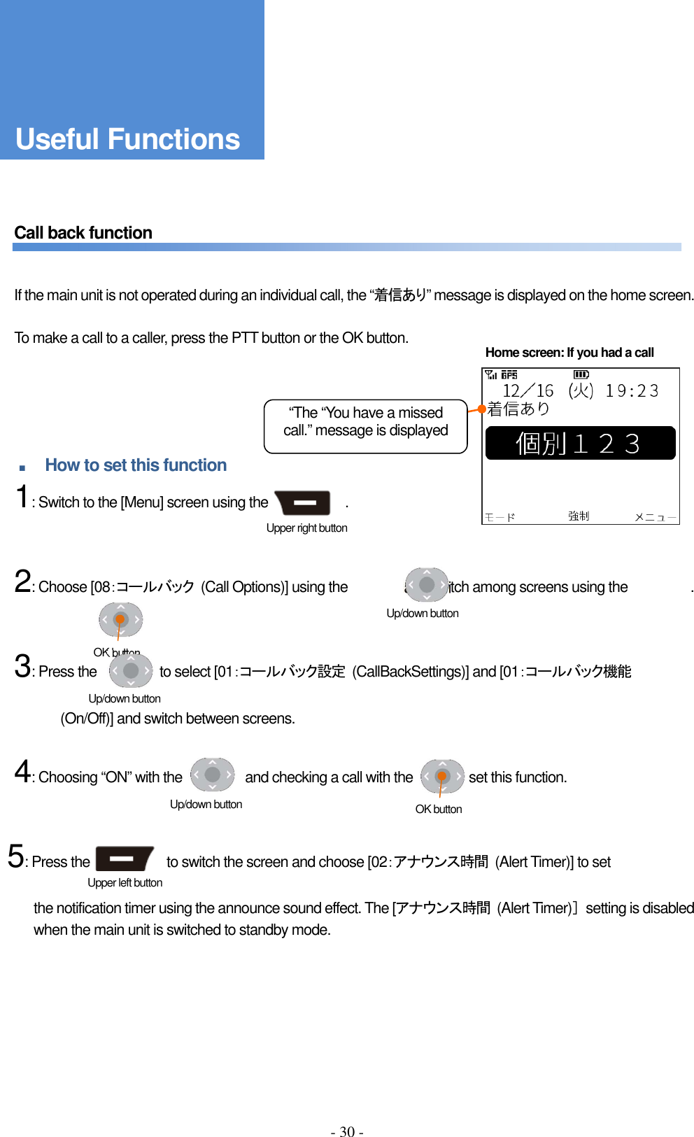 - 30 -      Call back function       If the main unit is not operated during an individual call, the “着信あり” message is displayed on the home screen.      To make a call to a caller, press the PTT button or the OK button.      ■ How to set this function     1: Switch to the [Menu] screen using the                      .       2: Choose [08：コールバック  (Call Options)] using the                and switch among screens using the                  .       3: Press the                  to select [01：コールバック設定  (CallBackSettings)] and [01：コールバック機能    (On/Off)] and switch between screens.  4: Choosing “ON” with the                  and checking a call with the                set this function.   5: Press the                      to switch the screen and choose [02：アナウンス時間  (Alert Timer)] to set    the notification timer using the announce sound effect. The [アナウンス時間  (Alert Timer)］  setting is disabled when the main unit is switched to standby mode.      Home screen: If you had a call Upper left button Upper right button べんりな機能 “The “You have a missed call.” message is displayed  Up/down button OK button Up/down button Up/down button  OK button Useful Functions 