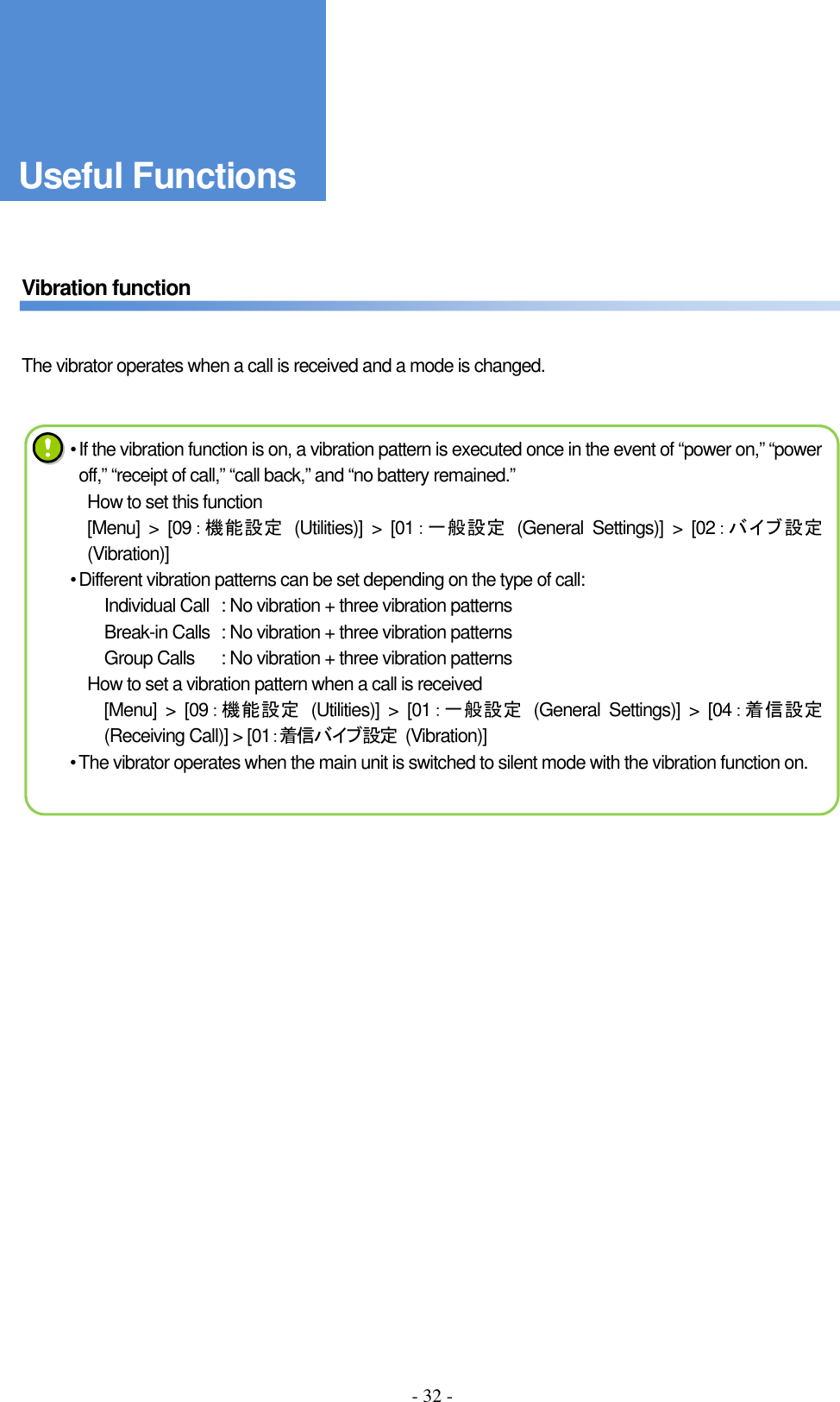 - 32 -      Vibration function   The vibrator operates when a call is received and a mode is changed.                     • If the vibration function is on, a vibration pattern is executed once in the event of “power on,” “power off,” “receipt of call,” “call back,” and “no battery remained.” How to set this function [Menu]  &gt;  [09：機能設定  (Utilities)]  &gt;  [01：一般設定  (General  Settings)]  &gt;  [02：バイブ設定(Vibration)] • Different vibration patterns can be set depending on the type of call: Individual Call  : No vibration + three vibration patterns Break-in Calls  : No vibration + three vibration patterns Group Calls  : No vibration + three vibration patterns How to set a vibration pattern when a call is received [Menu]  &gt;  [09：機能設定  (Utilities)]  &gt;  [01：一般設定  (General  Settings)]  &gt;  [04：着信設定(Receiving Call)] &gt; [01：着信バイブ設定  (Vibration)] • The vibrator operates when the main unit is switched to silent mode with the vibration function on. Useful Functions 