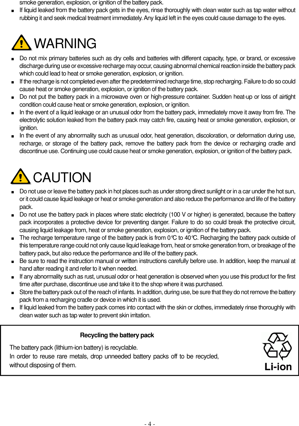 - 4 - smoke generation, explosion, or ignition of the battery pack. ■ If liquid leaked from the battery pack gets in the eyes, rinse thoroughly with clean water such as tap water without rubbing it and seek medical treatment immediately. Any liquid left in the eyes could cause damage to the eyes.     ■ Do not mix primary batteries such as dry cells and batteries with different capacity, type, or brand, or excessive discharge during use or excessive recharge may occur, causing abnormal chemical reaction inside the battery pack which could lead to heat or smoke generation, explosion, or ignition. ■ If the recharge is not completed even after the predetermined recharge time, stop recharging. Failure to do so could cause heat or smoke generation, explosion, or ignition of the battery pack. ■ Do not put the battery pack in a microwave oven or high-pressure container. Sudden heat-up or loss of airtight condition could cause heat or smoke generation, explosion, or ignition. ■ In the event of a liquid leakage or an unusual odor from the battery pack, immediately move it away from fire. The electrolytic solution leaked from the battery pack may catch fire, causing heat or smoke generation, explosion, or ignition. ■ In the event of any abnormality such as unusual odor, heat generation, discoloration, or deformation during use, recharge, or storage of the battery pack, remove the battery pack from the device or recharging cradle and discontinue use. Continuing use could cause heat or smoke generation, explosion, or ignition of the battery pack.     ■ Do not use or leave the battery pack in hot places such as under strong direct sunlight or in a car under the hot sun, or it could cause liquid leakage or heat or smoke generation and also reduce the performance and life of the battery pack. ■ Do not use the battery pack in places where static electricity (100 V or higher) is generated, because the battery pack incorporates a protective device for preventing danger. Failure to do so could break the protective circuit, causing liquid leakage from, heat or smoke generation, explosion, or ignition of the battery pack. ■ The recharge temperature range of the battery pack is from 0°C to 40°C. Recharging the battery pack outside of this temperature range could not only cause liquid leakage from, heat or smoke generation from, or breakage of the battery pack, but also reduce the performance and life of the battery pack. ■ Be sure to read the instruction manual or written instructions carefully before use. In addition, keep the manual at hand after reading it and refer to it when needed. ■ If any abnormality such as rust, unusual odor or heat generation is observed when you use this product for the first time after purchase, discontinue use and take it to the shop where it was purchased. ■ Store the battery pack out of the reach of infants. In addition, during use, be sure that they do not remove the battery pack from a recharging cradle or device in which it is used. ■ If liquid leaked from the battery pack comes into contact with the skin or clothes, immediately rinse thoroughly with clean water such as tap water to prevent skin irritation.    The battery pack (lithium-ion battery) is recyclable. In order to reuse rare metals, drop unneeded battery packs off to be recycled, without disposing of them. Recycling the battery pack  WARNING CAUTION 