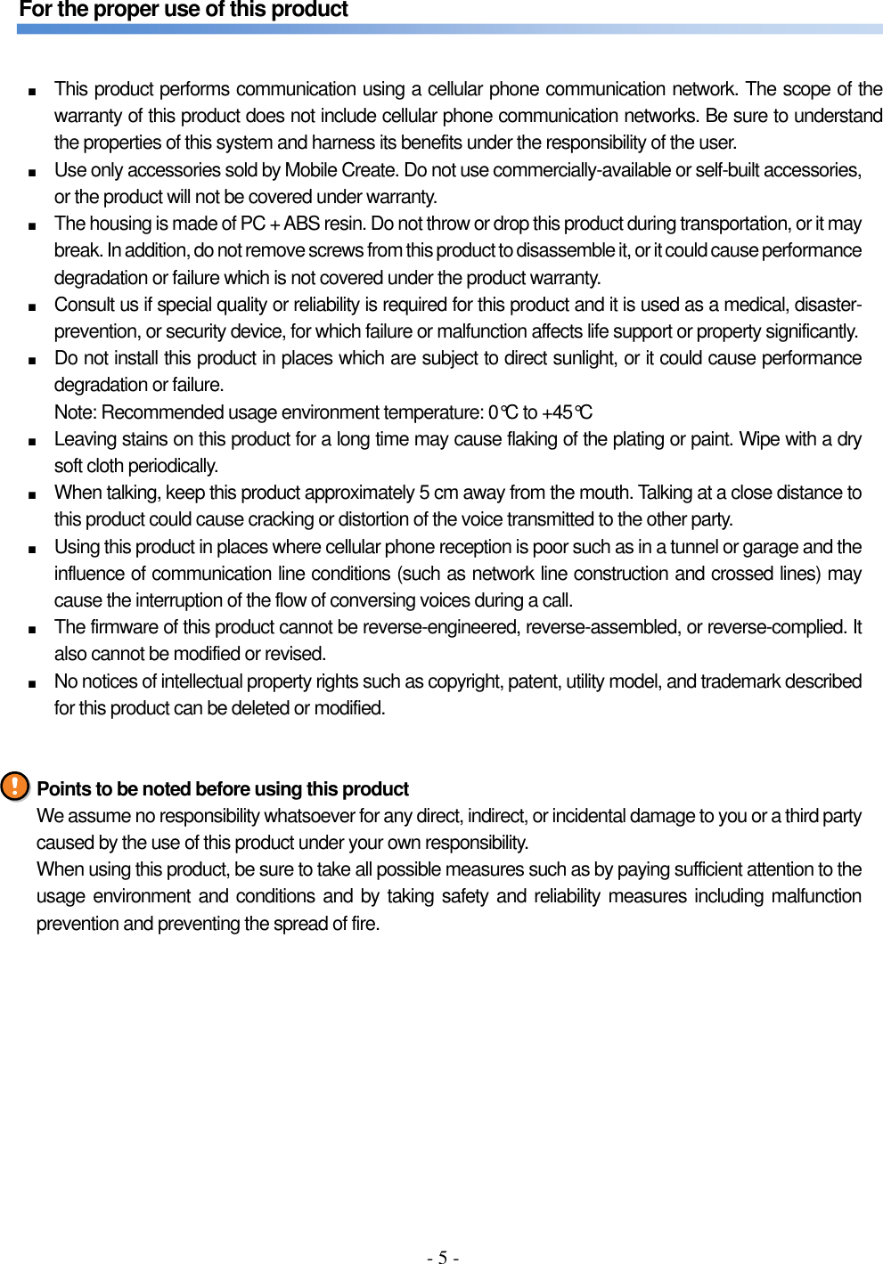 - 5 -  For the proper use of this product   ■ This product performs communication using a cellular phone communication network. The scope of the warranty of this product does not include cellular phone communication networks. Be sure to understand the properties of this system and harness its benefits under the responsibility of the user. ■ Use only accessories sold by Mobile Create. Do not use commercially-available or self-built accessories, or the product will not be covered under warranty. ■ The housing is made of PC + ABS resin. Do not throw or drop this product during transportation, or it may break. In addition, do not remove screws from this product to disassemble it, or it could cause performance degradation or failure which is not covered under the product warranty. ■ Consult us if special quality or reliability is required for this product and it is used as a medical, disaster-prevention, or security device, for which failure or malfunction affects life support or property significantly. ■ Do not install this product in places which are subject to direct sunlight, or it could cause performance degradation or failure. Note: Recommended usage environment temperature: 0°C to +45°C ■ Leaving stains on this product for a long time may cause flaking of the plating or paint. Wipe with a dry soft cloth periodically. ■ When talking, keep this product approximately 5 cm away from the mouth. Talking at a close distance to this product could cause cracking or distortion of the voice transmitted to the other party. ■ Using this product in places where cellular phone reception is poor such as in a tunnel or garage and the influence of communication line conditions (such as network line construction and crossed lines) may cause the interruption of the flow of conversing voices during a call. ■ The firmware of this product cannot be reverse-engineered, reverse-assembled, or reverse-complied. It also cannot be modified or revised. ■ No notices of intellectual property rights such as copyright, patent, utility model, and trademark described for this product can be deleted or modified.   Points to be noted before using this product We assume no responsibility whatsoever for any direct, indirect, or incidental damage to you or a third party caused by the use of this product under your own responsibility. When using this product, be sure to take all possible measures such as by paying sufficient attention to the usage environment and conditions and by taking safety and reliability measures including malfunction prevention and preventing the spread of fire.    