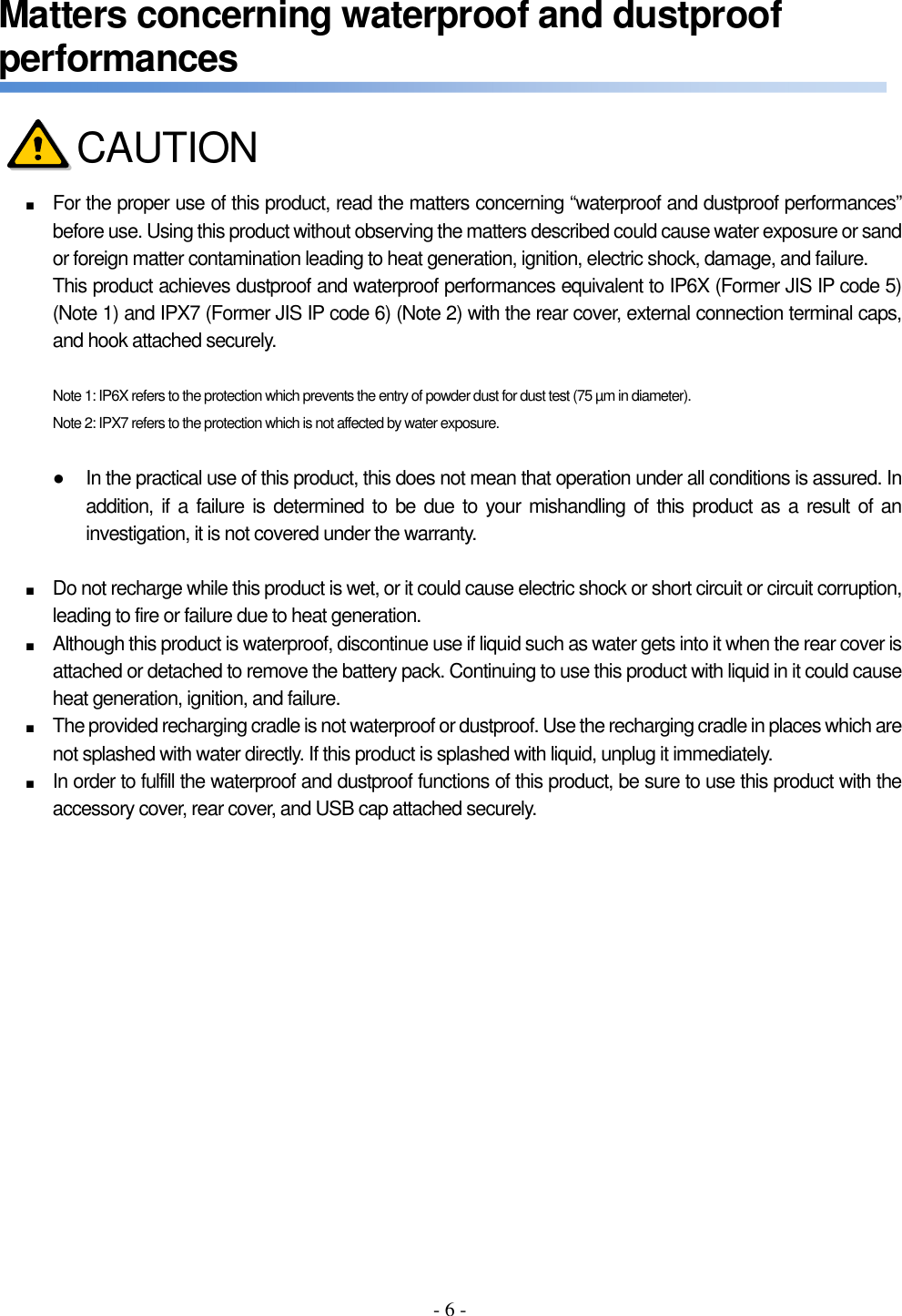 - 6 - Matters concerning waterproof and dustproof performances     ■ For the proper use of this product, read the matters concerning “waterproof and dustproof performances” before use. Using this product without observing the matters described could cause water exposure or sand or foreign matter contamination leading to heat generation, ignition, electric shock, damage, and failure. This product achieves dustproof and waterproof performances equivalent to IP6X (Former JIS IP code 5) (Note 1) and IPX7 (Former JIS IP code 6) (Note 2) with the rear cover, external connection terminal caps, and hook attached securely.  Note 1: IP6X refers to the protection which prevents the entry of powder dust for dust test (75 µm in diameter). Note 2: IPX7 refers to the protection which is not affected by water exposure.  ●  In the practical use of this product, this does not mean that operation under all conditions is assured. In addition, if a failure is determined to be due to your mishandling of this  product as a result of an investigation, it is not covered under the warranty.  ■ Do not recharge while this product is wet, or it could cause electric shock or short circuit or circuit corruption, leading to fire or failure due to heat generation. ■ Although this product is waterproof, discontinue use if liquid such as water gets into it when the rear cover is attached or detached to remove the battery pack. Continuing to use this product with liquid in it could cause heat generation, ignition, and failure. ■ The provided recharging cradle is not waterproof or dustproof. Use the recharging cradle in places which are not splashed with water directly. If this product is splashed with liquid, unplug it immediately. ■ In order to fulfill the waterproof and dustproof functions of this product, be sure to use this product with the accessory cover, rear cover, and USB cap attached securely.    CAUTION 