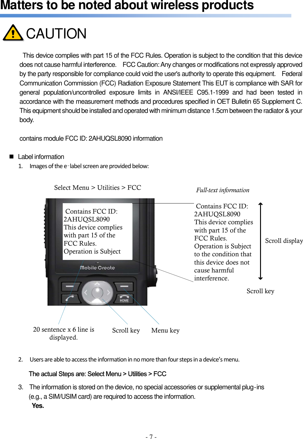 - 7 - Matters to be noted about wireless products      This device complies with part 15 of the FCC Rules. Operation is subject to the condition that this device does not cause harmful interference.    FCC Caution: Any changes or modifications not expressly approved by the party responsible for compliance could void the user&apos;s authority to operate this equipment.    Federal Communication Commission (FCC) Radiation Exposure Statement This EUT is compliance with SAR for general  population/uncontrolled  exposure  limits  in  ANSI/IEEE  C95.1-1999  and  had  been  tested  in accordance with the measurement methods and procedures specified in OET Bulletin 65 Supplement C. This equipment should be installed and operated with minimum distance 1.5cm between the radiator &amp; your body.  contains module FCC ID: 2AHUQSL8090 information    Label information 1. Images of the e‐label screen are provided below:  Contains FCC ID: 2AHUQSL8090This device complies with part 15 of the FCC Rules.Operation is Subject Contains FCC ID: 2AHUQSL8090This device complies with part 15 of the FCC Rules.Operation is Subjectto the condition that this device does not cause harmful interference.Scroll keyScroll keySelect Menu &gt; Utilities &gt; FCC20 sentence x 6 line is displayed.Full-text informationScroll displayMenu key 2. Users are able to access the information in no more than four steps in a device’s menu. The actual Steps are: Select Menu &gt; Utilities &gt; FCC 3.    The information is stored on the device, no special accessories or supplemental plug‐ins (e.g., a SIM/USIM card) are required to access the information. Yes.  CAUTION 