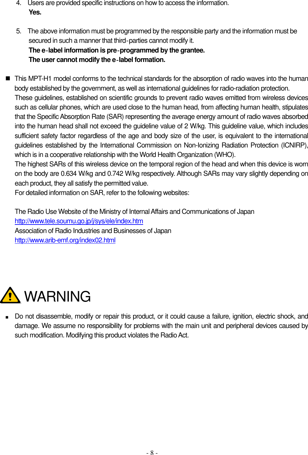 - 8 - 4.    Users are provided specific instructions on how to access the information. Yes.  5.    The above information must be programmed by the responsible party and the information must be secured in such a manner that third‐parties cannot modify it.   The e‐label information is pre‐programmed by the grantee.   The user cannot modify the e‐label formation.    This MPT-H1 model conforms to the technical standards for the absorption of radio waves into the human body established by the government, as well as international guidelines for radio-radiation protection. These guidelines, established on scientific grounds to prevent radio waves emitted from wireless devices such as cellular phones, which are used close to the human head, from affecting human health, stipulates that the Specific Absorption Rate (SAR) representing the average energy amount of radio waves absorbed into the human head shall not exceed the guideline value of 2 W/kg. This guideline value, which includes sufficient safety factor regardless of the age and body size of the user, is equivalent to the international guidelines established by the International Commission on Non-Ionizing Radiation Protection (ICNIRP), which is in a cooperative relationship with the World Health Organization (WHO). The highest SARs of this wireless device on the temporal region of the head and when this device is worn on the body are 0.634 W/kg and 0.742 W/kg respectively. Although SARs may vary slightly depending on each product, they all satisfy the permitted value. For detailed information on SAR, refer to the following websites:  The Radio Use Website of the Ministry of Internal Affairs and Communications of Japan http://www.tele.soumu.go.jp/j/sys/ele/index.htm Association of Radio Industries and Businesses of Japan http://www.arib-emf.org/index02.html        ■ Do not disassemble, modify or repair this product, or it could cause a failure, ignition, electric shock, and damage. We assume no responsibility for problems with the main unit and peripheral devices caused by such modification. Modifying this product violates the Radio Act.         WARNING 