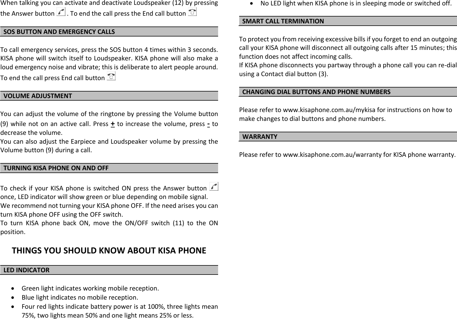 When talking you can activate and deactivate Loudspeaker (12) by pressing the Answer button   . To end the call press the End call button    SOS BUTTON AND EMERGENCY CALLS   To call emergency services, press the SOS button 4 times within 3 seconds. KISA phone will switch itself to Loudspeaker. KISA phone will also make a loud emergency noise and vibrate; this is deliberate to alert people around. To end the call press End call button    VOLUME ADJUSTMENT  You can adjust the volume of the ringtone by pressing the Volume button (9) while not on  an active call. Press + to increase the  volume, press - to decrease the volume.  You can also adjust the Earpiece and Loudspeaker volume by pressing the Volume button (9) during a call.                                                                               TURNING KISA PHONE ON AND OFF  To check if your  KISA  phone  is  switched  ON press the Answer button    once, LED indicator will show green or blue depending on mobile signal. We recommend not turning your KISA phone OFF. If the need arises you can turn KISA phone OFF using the OFF switch. To  turn  KISA  phone  back  ON,  move  the  ON/OFF  switch  (11)  to  the  ON position.  THINGS YOU SHOULD KNOW ABOUT KISA PHONE  LED INDICATOR    Green light indicates working mobile reception.   Blue light indicates no mobile reception.  Four red lights indicate battery power is at 100%, three lights mean 75%, two lights mean 50% and one light means 25% or less.  No LED light when KISA phone is in sleeping mode or switched off.  SMART CALL TERMINATION  To protect you from receiving excessive bills if you forget to end an outgoing call your KISA phone will disconnect all outgoing calls after 15 minutes; this function does not affect incoming calls. If KISA phone disconnects you partway through a phone call you can re-dial using a Contact dial button (3).   CHANGING DIAL BUTTONS AND PHONE NUMBERS  Please refer to www.kisaphone.com.au/mykisa for instructions on how to make changes to dial buttons and phone numbers.  WARRANTY  Please refer to www.kisaphone.com.au/warranty for KISA phone warranty. 