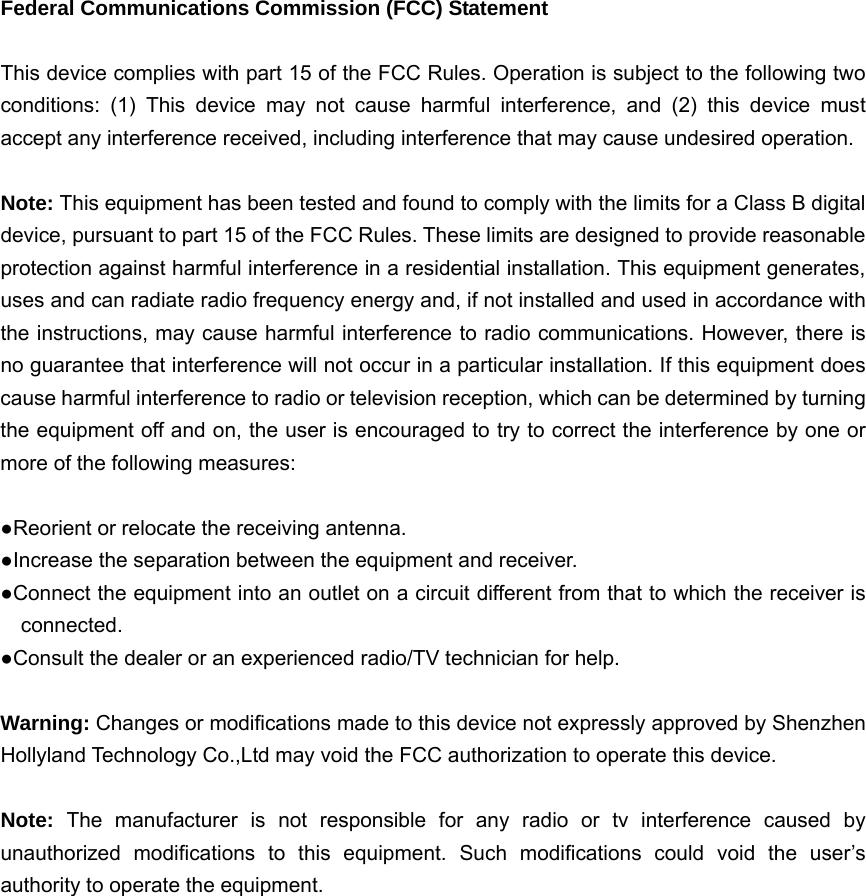  Federal Communications Commission (FCC) Statement  This device complies with part 15 of the FCC Rules. Operation is subject to the following two conditions: (1) This device may not cause harmful interference, and (2) this device must accept any interference received, including interference that may cause undesired operation.      Note: This equipment has been tested and found to comply with the limits for a Class B digital device, pursuant to part 15 of the FCC Rules. These limits are designed to provide reasonable protection against harmful interference in a residential installation. This equipment generates, uses and can radiate radio frequency energy and, if not installed and used in accordance with the instructions, may cause harmful interference to radio communications. However, there is no guarantee that interference will not occur in a particular installation. If this equipment does cause harmful interference to radio or television reception, which can be determined by turning the equipment off and on, the user is encouraged to try to correct the interference by one or more of the following measures:        ●Reorient or relocate the receiving antenna. ●Increase the separation between the equipment and receiver.             ●Connect the equipment into an outlet on a circuit different from that to which the receiver is connected.       ●Consult the dealer or an experienced radio/TV technician for help.          Warning: Changes or modifications made to this device not expressly approved by Shenzhen Hollyland Technology Co.,Ltd may void the FCC authorization to operate this device.          Note:  The manufacturer is not responsible for any radio or tv interference caused by unauthorized modifications to this equipment. Such modifications could void the user&rsquo;s authority to operate the equipment. 
