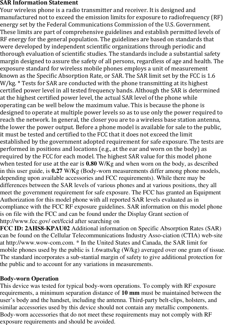 SAR Information Statement Your wireless phone is a radio transmitter and receiver. It is designed and manufactured not to exceed the emission limits for exposure to radiofrequency (RF) energy set by the Federal Communications Commission of the U.S. Government. These limits are part of comprehensive guidelines and establish permitted levels of RF energy for the general population. The guidelines are based on standards that were developed by independent scientific organizations through periodic and thorough evaluation of scientific studies. The standards include a substantial safety margin designed to assure the safety of all persons, regardless of age and health. The exposure standard for wireless mobile phones employs a unit of measurement known as the Specific Absorption Rate, or SAR. The SAR limit set by the FCC is 1.6 W/kg. * Tests for SAR are conducted with the phone transmitting at its highest certified power level in all tested frequency bands. Although the SAR is determined at the highest certified power level, the actual SAR level of the phone while operating can be well below the maximum value. This is because the phone is designed to operate at multiple power levels so as to use only the power required to reach the network. In general, the closer you are to a wireless base station antenna, the lower the power output. Before a phone model is available for sale to the public, it must be tested and certified to the FCC that it does not exceed the limit established by the government adopted requirement for safe exposure. The tests are performed in positions and locations (e.g., at the ear and worn on the body) as required by the FCC for each model. The highest SAR value for this model phone when tested for use at the ear is 0.80 W/Kg and when worn on the body, as described in this user guide, is 0.27 W/Kg (Body-worn measurements differ among phone models, depending upon available accessories and FCC requirements). While there may be differences between the SAR levels of various phones and at various positions, they all meet the government requirement for safe exposure. The FCC has granted an Equipment Authorization for this model phone with all reported SAR levels evaluated as in compliance with the FCC RF exposure guidelines. SAR information on this model phone is on file with the FCC and can be found under the Display Grant section of http://www.fcc.gov/ oet/fccid after searching on  FCC ID: 2AHS8-KPAU02 Additional information on Specific Absorption Rates (SAR) can be found on the Cellular Telecommunications Industry Asso-ciation (CTIA) web-site at http://www.wow-com.com. * In the United States and Canada, the SAR limit for mobile phones used by the public is 1.6watts/kg (W/kg) averaged over one gram of tissue. The standard incorporates a sub-stantial margin of safety to give additional protection for the public and to account for any variations in measurements.  Body-worn Operation This device was tested for typical body-worn operations. To comply with RF exposure requirements, a minimum separation distance of 10 mm must be maintained between the user&rsquo;s body and the handset, including the antenna. Third-party belt-clips, holsters, and similar accessories used by this device should not contain any metallic components. Body-worn accessories that do not meet these requirements may not comply with RF exposure requirements and should be avoided.  